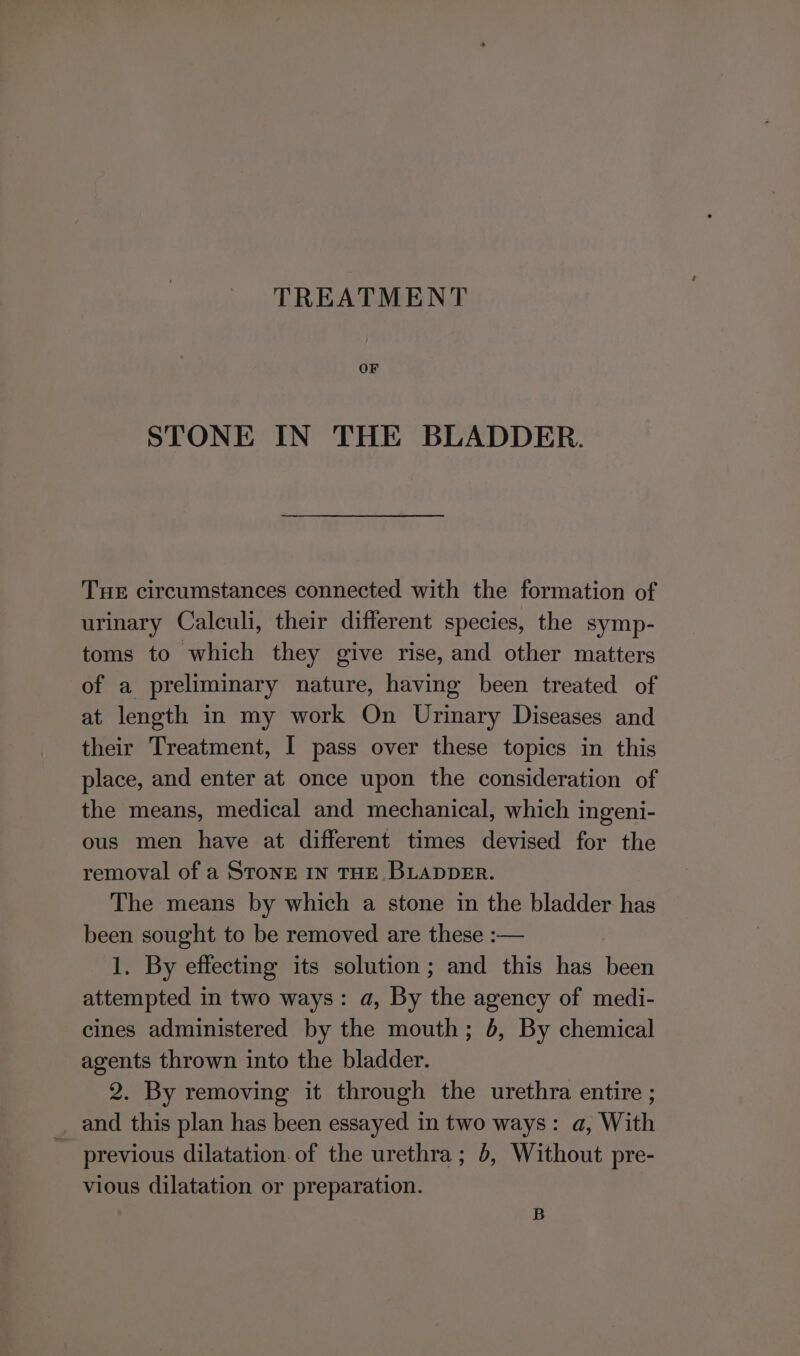 TREATMENT OF STONE IN THE BLADDER. Tue circumstances connected with the formation of urinary Calculi, their different species, the symp- toms to which they give rise, and other matters of a preliminary nature, having been treated of at length in my work On Urinary Diseases and their Treatment, I pass over these topics in this place, and enter at once upon the consideration of the means, medical and mechanical, which ingeni- ous men have at different times devised for the removal of a STonE IN THE. BLADDER. The means by which a stone in the bladder has been sought to be removed are these :— 1. By effecting its solution; and this has Heh attempted in two ways: a, By the agency of medi- cines administered by the mouth; 6, By chemical agents thrown into the bladder. 2. By removing it through the urethra entire ; and this plan has been essayed in two ways: a, With previous dilatation. of the urethra; 6, Without pre- vious dilatation or preparation. B
