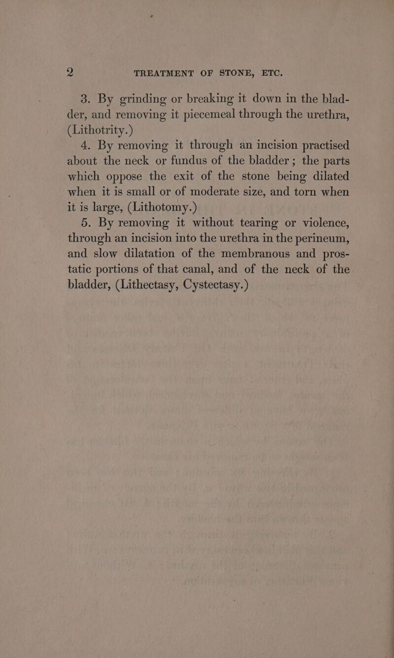 3. By grinding or breaking it down in the blad- der, and removing it piecemeal through the urethra, (Lithotrity. ) 4. By removing it through an incision practised about the neck or fundus of the bladder ; the parts which oppose the exit of the stone being dilated when it is small or of moderate size, and torn when it is large, (Lithotomy.) 3 5. By removing it without tearing or violence, through an incision into the urethra in the perineum, and slow dilatation of the membranous and pros- tatic portions of that canal, and of the neck of the bladder, (Lithectasy, Cystectasy. )