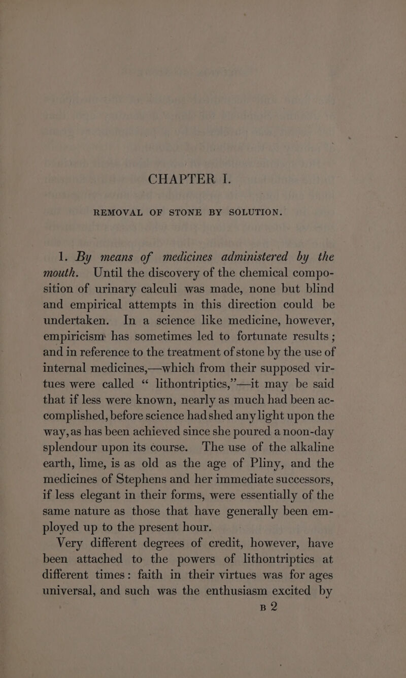 CHAPTER I. REMOVAL OF STONE BY SOLUTION. 1. By means of medicines administered by the mouth. Until the discovery of the chemical compo- sition of urinary calculi was made, none but blind and empirical attempts in this direction could be undertaken. In a science like medicine, however, empiricism has sometimes led to fortunate results ; and in reference to the treatment of stone by the use of internal medicines,—which from their supposed vir- tues were called “ lithontriptics,’—it may be said that if less were known, nearly as much had been ac- complished, before science hadshed any light upon the way, as has been achieved since she poured a noon-day splendour upon its course. The use of the alkaline earth, lime, is as old as the age of Pliny, and the medicines of Stephens and her immediate successors, if less elegant in their forms, were essentially of the same nature as those that have generally been em- ployed up to the present hour. Very different degrees of credit, however, have been attached to the powers of lithontriptics at different times: faith in their virtues was for ages universal, and such was the enthusiasm excited by B2