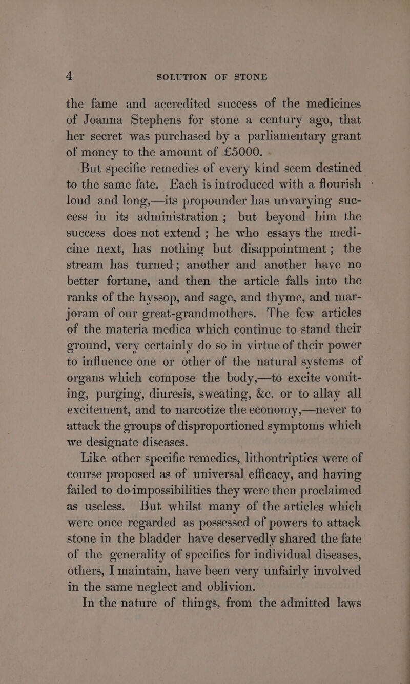 the fame and accredited success of the medicines of Joanna Stephens for stone a century ago, that her secret was purchased by a parliamentary grant of money to the amount of £5000. . But specific remedies of every kind seem destined to the same fate. Each is introduced with a flourish loud and long,—its propounder has unvarying suc- cess in its administration; but beyond him the success does not extend ; he who essays the medi- cine next, has nothing but disappointment; the stream has turned; another and another have no better fortune, and then the article falls into the ranks of the hyssop, and sage, and thyme, and mar- joram of our great-grandmothers. The few articles of the materia medica which continue to stand their ground, very certainly do so in virtue of their power to influence one or other of the natural systems of organs which compose the body,—to excite vomit- ing, purging, diuresis, sweating, &amp;c. or to allay all excitement, and to narcotize the economy,—never to attack the groups of disproportioned symptoms which we designate diseases. Like other specific remedies, lithontriptics were of course proposed as of universal efficacy, and having failed to do impossibilities they were then proclaimed as useless. But whilst many of the articles which were once regarded as possessed of powers to attack stone in the bladder have deservedly shared the fate of the generality of specifics for individual diseases, others, I maintain, have been very unfairly involved in the same neglect and oblivion. In the nature of things, from the admitted laws