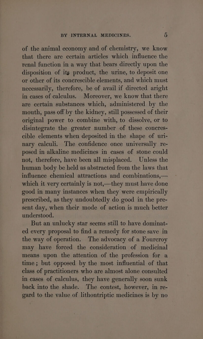 of the animal economy and of chemistry, we know that there are certain articles which influence the renal function in a way that bears directly upon the disposition of its product, the urine, to deposit one or other of its concrescible elements, and which must necessarily, therefore, be of avail if directed aright in cases of calculus. Moreover, we know that there are certain substances which, administered by the mouth, pass off by the kidney, still possessed of their original power to combine with, to dissolve, or to disintegrate the greater number of these concres- cible elements when deposited in the shape of uri- nary calculi. The confidence once universally re- posed in alkaline medicines in cases of stone could not, therefore, have been all misplaced. Unless the human body be held as abstracted from the laws that influence chemical attractions and combinations,— which it very certainly is not,—they must have done good in many instances when they were empirically prescribed, as they undoubtedly do good in the pre- sent day, when their mode of action is much better understood. But an unlucky star seems still to have dominat- ed every proposal to find a remedy for stone save in the way of operation. The advocacy of a Fourcroy may have forced the consideration of medicinal means upon the attention of the profession for a time ; but opposed by the most influential of that class of practitioners who are almost alone consulted in cases of calculus, they have generally soon sunk back into the shade. The contest, however, in re- gard to the value of lithontriptic medicines is by no