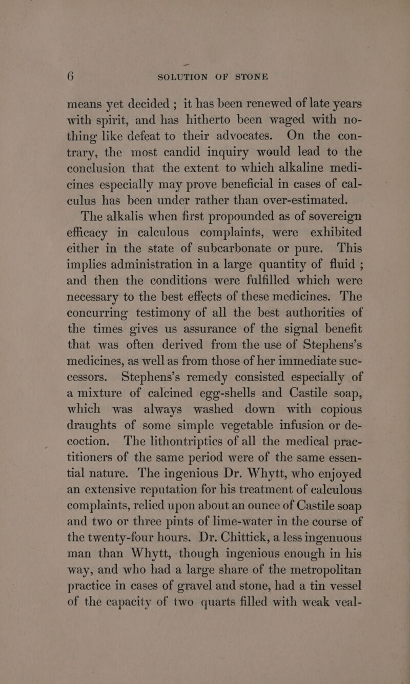 —_ 6 SOLUTION OF STONE means yet decided ; it has been renewed of late years with spirit, and has hitherto been waged with no- thing like defeat to their advocates. On the con- trary, the most candid inquiry would lead to the conclusion that the extent to which alkaline medi- cines especially may prove beneficial in cases of cal- culus has been under rather than over-estimated. The alkalis when first propounded as of sovereign efficacy in calculous complaints, were exhibited either in the state of subcarbonate or pure. This implies administration in a large quantity of fluid ; and then the conditions were fulfilled which were necessary to the best effects of these medicines. The concurring testimony of all the best authorities of the times gives us assurance of the signal benefit that was often derived from the use of Stephens’s medicines, as well as from those of her immediate suc- cessors. Stephens’s remedy consisted especially of a mixture of calcined egg-shells and Castile soap, which was always washed down with copious draughts of some simple vegetable infusion or de- coction. The lithontriptics of all the medical prac- titioners of the same period were of the same essen- tial nature. The ingenious Dr. Whytt, who enjoyed an extensive reputation for his treatment of calculous complaints, relied upon about an ounce of Castile soap and two or three pints of lime-water in the course of the twenty-four hours. Dr. Chittick, a less ingenuous man than Whytt, though ingenious enough in his way, and who had a large share of the metropolitan practice in cases of gravel and stone, had a tin vessel of the capacity of two quarts filled with weak veal-
