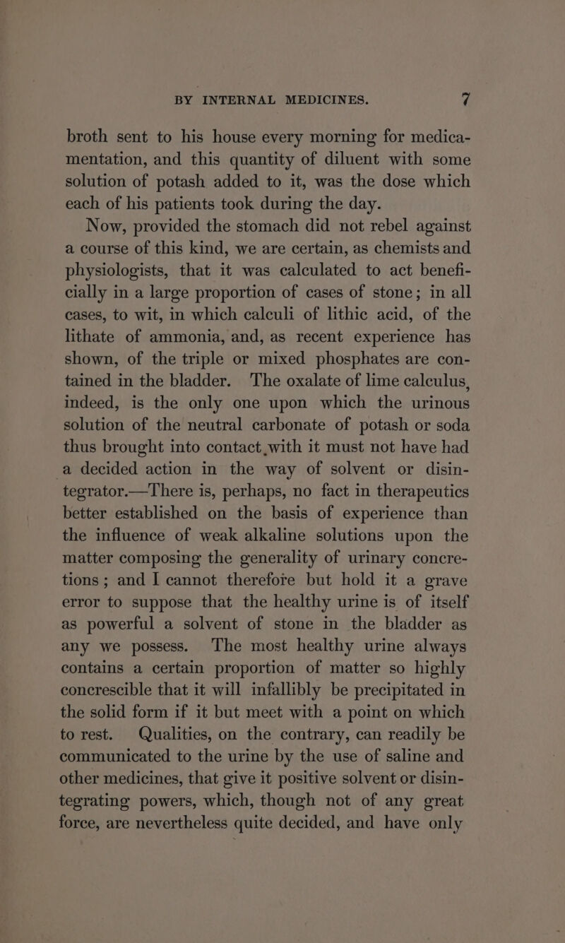 broth sent to his house every morning for medica- mentation, and this quantity of diluent with some solution of potash added to it, was the dose which each of his patients took during the day. Now, provided the stomach did not rebel against a course of this kind, we are certain, as chemists and physiologists, that it was calculated to act benefi- cially in a large proportion of cases of stone; in all cases, to wit, in which calculi of lithic acid, of the lithate of ammonia, and, as recent experience has shown, of the triple or mixed phosphates are con- tained in the bladder. The oxalate of lime calculus, indeed, is the only one upon which the urinous solution of the neutral carbonate of potash or soda thus brought into contact with it must not have had a decided action in the way of solvent or disin- tegrator.—There is, perhaps, no fact in therapeutics better established on the basis of experience than the influence of weak alkaline solutions upon the matter composing the generality of urinary concre- tions ; and I cannot therefore but hold it a grave error to suppose that the healthy urine is of itself as powerful a solvent of stone in the bladder as any we possess. The most healthy urine always contains a certain proportion of matter so highly concrescible that it will infallibly be precipitated in the solid form if it but meet with a point on which to rest. Qualities, on the contrary, can readily be communicated to the urine by the use of saline and other medicines, that give it positive solvent or disin- tegrating powers, which, though not of any great force, are nevertheless quite decided, and have only