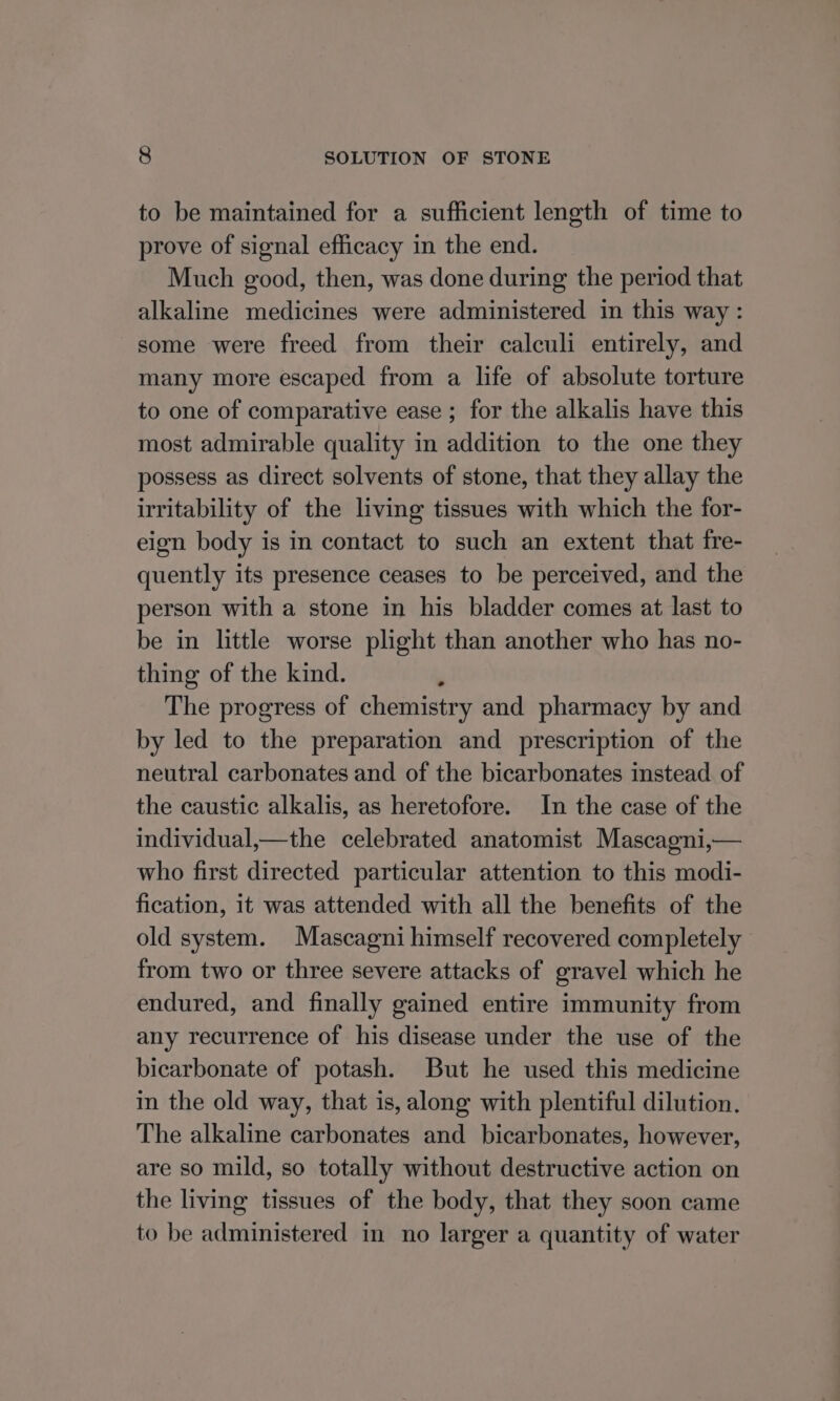 to be maintained for a sufficient length of time to prove of signal efficacy in the end. Much good, then, was done during the period that alkaline medicines were administered in this way: some were freed from their calculi entirely, and many more escaped from a life of absolute torture to one of comparative ease ; for the alkalis have this most admirable quality in addition to the one they possess as direct solvents of stone, that they allay the irritability of the living tissues with which the for- eign body is in contact to such an extent that fre- quently its presence ceases to be perceived, and the person with a stone in his bladder comes at last to be in little worse plight than another who has no- thing of the kind. The progress of chemistry and pharmacy by and by led to the preparation and prescription of the neutral carbonates and of the bicarbonates instead. of the caustic alkalis, as heretofore. In the case of the individual,—the celebrated anatomist Mascagni,— who first directed particular attention to this modi- fication, it was attended with all the benefits of the old system. Mascagni himself recovered completely from two or three severe attacks of gravel which he endured, and finally gained entire immunity from any recurrence of his disease under the use of the bicarbonate of potash. But he used this medicine in the old way, that is, along with plentiful dilution. The alkaline carbonates and bicarbonates, however, are so mild, so totally without destructive action on the living tissues of the body, that they soon came to be administered in no larger a quantity of water