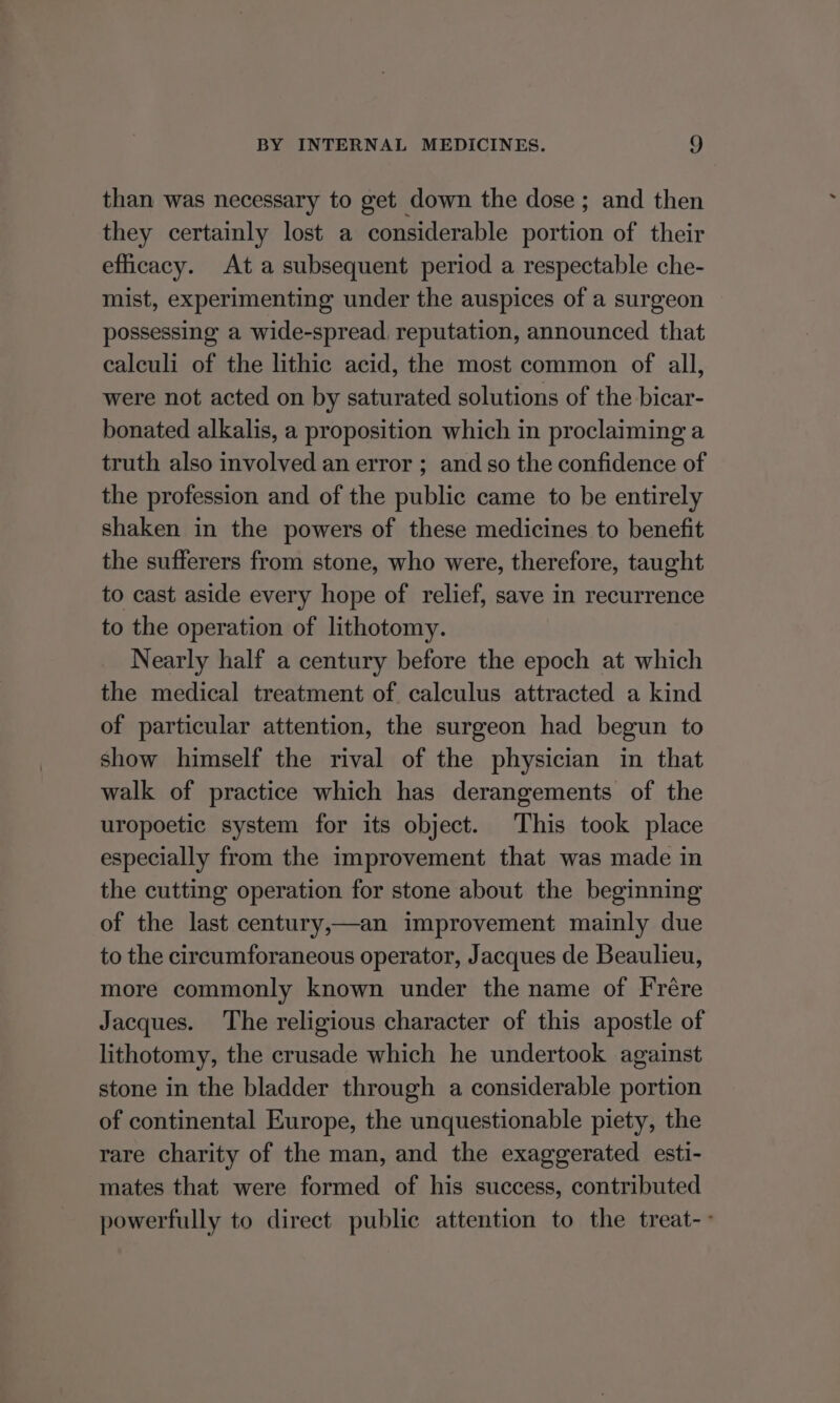 than was necessary to get down the dose ; and then they certainly lost a considerable ence of their efficacy. At a subsequent period a respectable che- mist, experimenting under the auspices of a surgeon possessing a wide-spread, reputation, announced that calculi of the lithic acid, the most common of all, were not acted on by saturated solutions of the bicar- bonated alkalis, a proposition which in proclaiming a truth also involved an error ; and so the confidence of the profession and of the public came to be entirely shaken in the powers of these medicines to benefit the sufferers from stone, who were, therefore, taught to cast aside every hope of relief, save in recurrence to the operation of lithotomy. Nearly half a century before the epoch at which the medical treatment of. calculus attracted a kind of particular attention, the surgeon had begun to show himself the rival of the physician in that walk of practice which has derangements of the uropoetic system for its object. This took place especially from the improvement that was made in the cutting operation for stone about the beginning of the last century,—an improvement mainly due to the circumforaneous operator, Jacques de Beaulieu, more commonly known under the name of Frére Jacques. ‘The religious character of this apostle of lithotomy, the crusade which he undertook against stone in the bladder through a considerable portion of continental Europe, the unquestionable piety, the rare charity of the man, and the exaggerated esti- mates that were formed of his success, contributed powerfully to direct public attention to the treat--