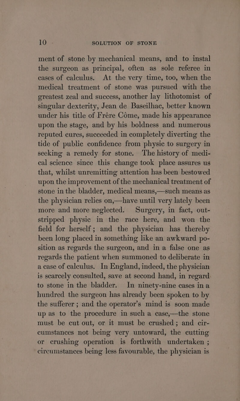ment of stone by mechanical means, and to instal the surgeon as principal, often as sole referee in cases of calculus. At the very time, too, when the medical treatment of stone was pursued with the ereatest zeal and success, another lay lithotomist of singular dexterity, Jean de Baseilhac, better known under his title of Frére Come, made his appearance upon the stage, and by his boldness and numerous reputed cures, succeeded in completely diverting the tide of public confidence from physic to surgery in seeking a remedy for stone. ‘The history of medi- cal science since this change took place assures us that, whilst unremitting attention has been bestowed upon the improvement of the mechanical treatment of stone in the bladder, medical means,—such means as the physician relies on,—have until very lately been more and more neglected. Surgery, in fact, out- stripped physic in the race here, and won the field for herself; and the physician has thereby been long placed in something like an awkward po- sition as regards the surgeon, and in a false one as regards the patient when summoned to deliberate in a case of calculus. In England, indeed, the physician is scarcely consulted, save at second hand, in regard: to stone in the bladder. In ninety-nine cases ina hundred the surgeon has already been spoken to by the sufferer ; and the operator’s mind is soon made up as to the procedure in such a case,—the stone must be cut out, or it must be crushed; and cir- cumstances not being very untoward, the cutting or crushing operation is forthwith undertaken ; circumstances being less favourable, the physician is