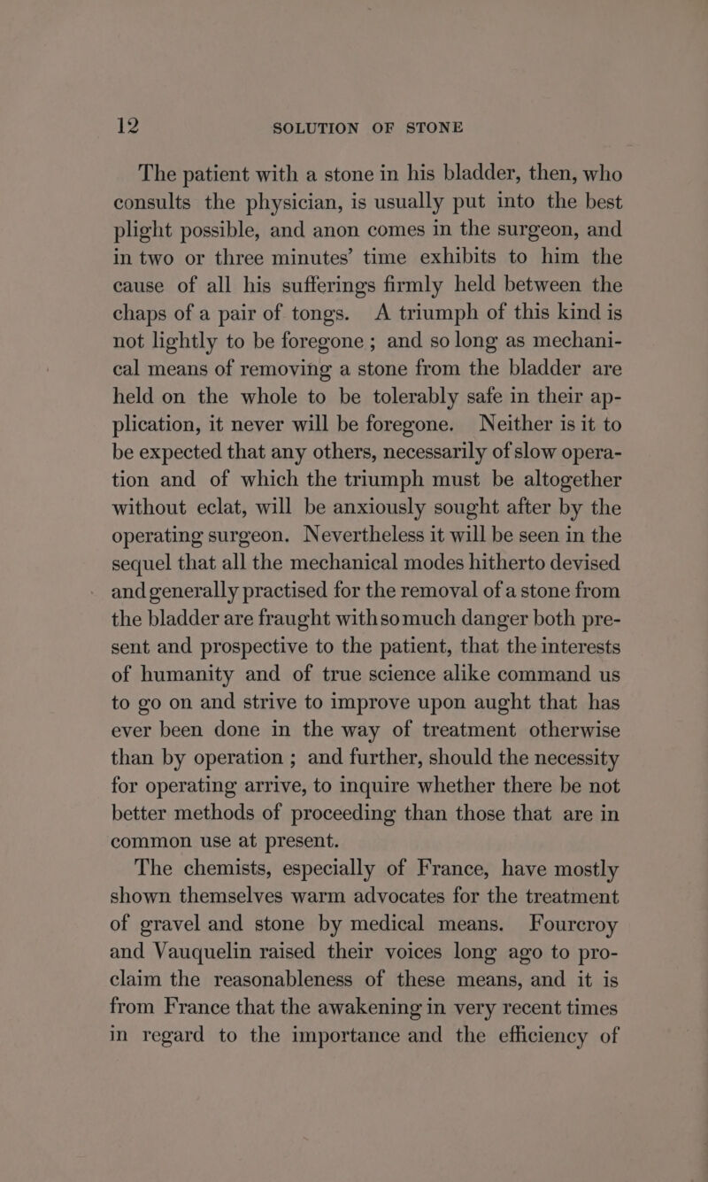 The patient with a stone in his bladder, then, who consults the physician, is usually put into the best plight possible, and anon comes in the surgeon, and in two or three minutes’ time exhibits to him the cause of all his sufferings firmly held between the chaps of a pair of tongs. A triumph of this kind is not lightly to be foregone ; and so long as mechani- cal means of removing a stone from the bladder are held on the whole to be tolerably safe in their ap- plication, it never will be foregone. Neither is it to be expected that any others, necessarily of slow opera- tion and of which the triumph must be altogether without eclat, will be anxiously sought after by the operating surgeon. Nevertheless it will be seen in the sequel that all the mechanical modes hitherto devised and generally practised for the removal of a stone from the bladder are fraught withsomuch danger both pre- sent and prospective to the patient, that the interests of humanity and of true science alike command us to go on and strive to improve upon aught that has ever been done in the way of treatment otherwise than by operation ; and further, should the necessity for operating arrive, to inquire whether there be not better methods of proceeding than those that are in common use at present. The chemists, especially of France, have mostly shown themselves warm advocates for the treatment of gravel and stone by medical means. Fourcroy and Vauquelin raised their voices long ago to pro- claim the reasonableness of these means, and it is from France that the awakening in very recent times in regard to the importance and the efficiency of