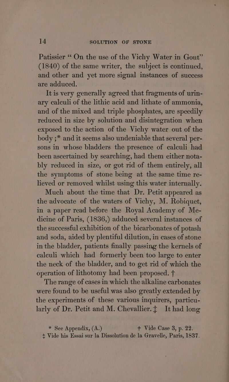 Patissier ‘‘ On the use of the Vichy Water in Gout” (1840) of the same writer, the subject is continued, and other and yet more signal instances of success are adduced. It is very generally agreed that fragments of urin- ary calculi of the lithic acid and lithate of ammonia, and of the mixed and triple phosphates, are speedily reduced in size by solution and disintegration when exposed to the action of the Vichy water out of the body ;* and it seems also undeniable that several per- sons in whose bladders the presence of calculi had been ascertained by searching, had them either nota- bly reduced in size, or got rid of them entirely, all the symptoms of stone being at the same time re- lieved or removed whilst using this water internally. Much about the time that Dr. Petit appeared as the advocate of the waters of Vichy, M. Robiquet, in a paper read before the Royal Academy of Me- dicine of Paris, (1836,) adduced several instances of the successful exhibition of the bicarbonates of potash and soda, aided by plentiful dilution, in cases of stone in the bladder, patients finally passing the kernels of calculi which had formerly been too large to enter the neck of the bladder, and to get rid of which the operation of lithotomy had been proposed. The range of cases in which the alkaline carbonates were found to be useful was also greatly extended by the experiments of these various inquirers, particu- larly of Dr. Petit and M. Chevallier. { It had long * See Appendix, (A.) + Vide Case 3, p. 22. + Vide his Essai sur la Dissolution de la Gravelle, Paris, 1837.