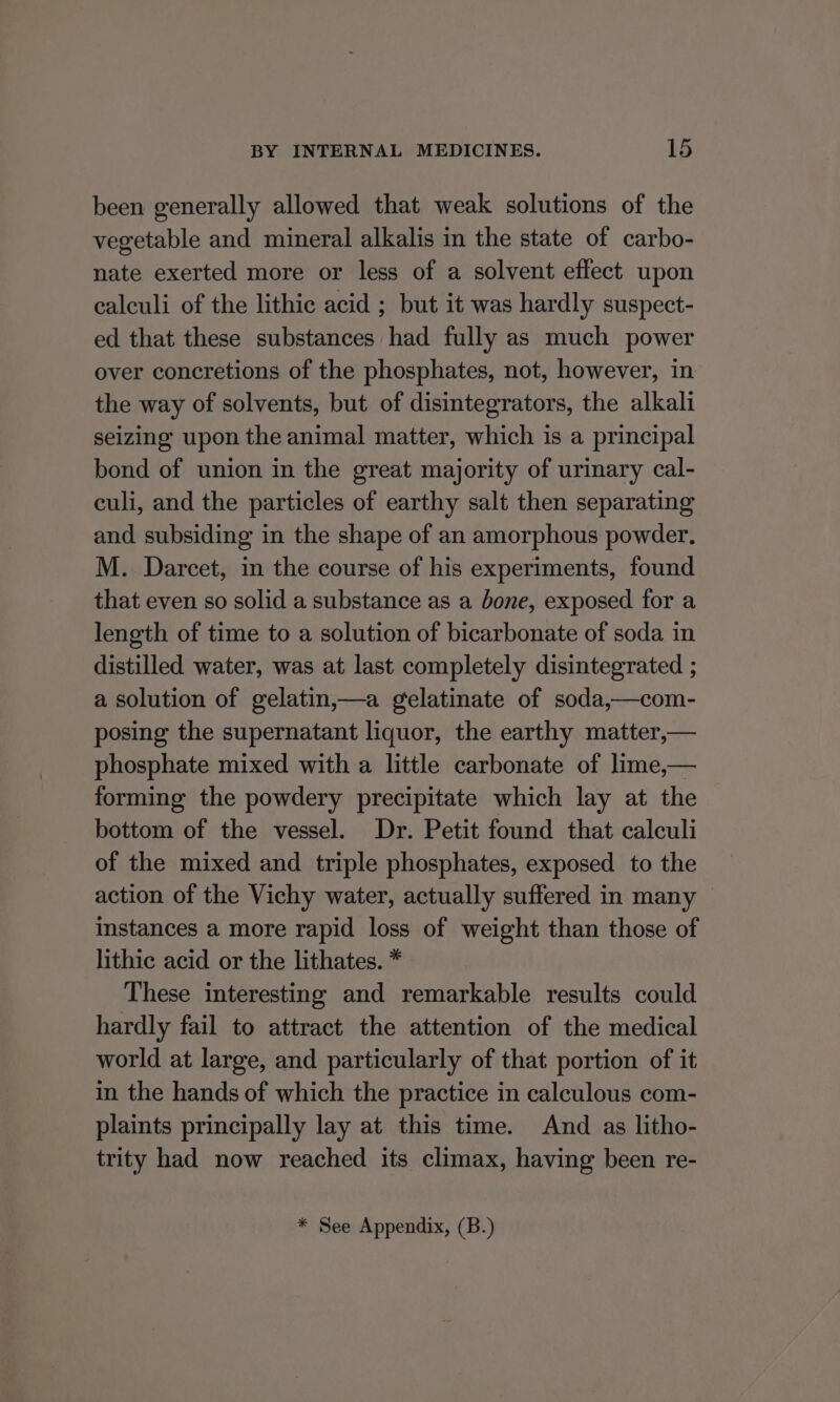 been generally allowed that weak solutions of the vegetable and mineral alkalis in the state of carbo- nate exerted more or less of a solvent effect upon calculi of the lithic acid ; but it was hardly suspect- ed that these substances had fully as much power over concretions of the phosphates, not, however, in the way of solvents, but of disintegrators, the alkali seizing’ upon the animal matter, which is a principal bond of union in the great majority of urinary cal- culi, and the particles of earthy salt then separating and subsiding in the shape of an amorphous powder. M. Darcet, in the course of his experiments, found that even so solid a substance as a bone, exposed for a length of time to a solution of bicarbonate of soda in distilled water, was at last completely disintegrated ; a solution of gelatin,—a gelatinate of soda,—com- posing the supernatant liquor, the earthy matter,— phosphate mixed with a little carbonate of lime,— forming the powdery precipitate which lay at the bottom of the vessel. Dr. Petit found that calculi of the mixed and triple phosphates, exposed to the action of the Vichy water, actually suffered in many instances a more rapid loss of weight than those of lithic acid or the lithates. * These interesting and remarkable results could hardly fail to attract the attention of the medical world at large, and particularly of that portion of it in the hands of which the practice in calculous com- plaints principally lay at this time. And as litho- trity had now reached its climax, having been re- * See Appendix, (B.)