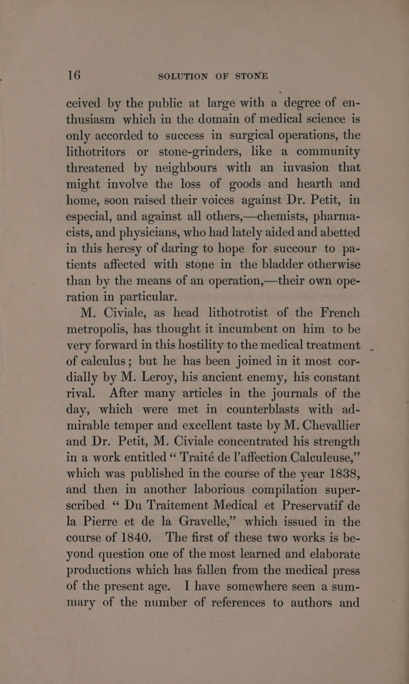 ceived by the public at large with a degree of en- thusiasm which in the domain of medical science is only accorded to success in surgical operations, the lithotritors or stone-grinders, like a community threatened by neighbours with an invasion that might involve the loss of goods and hearth and home, soon raised their voices against Dr. Petit, in especial, and against all others,—chemists, pharma- cists, and physicians, who had lately aided and abetted in this heresy of daring to hope for succour to pa- tients affected with stone in the bladder otherwise than by the means of an operation,—their own ope- ration in particular. M. Civiale, as head lithotrotist of the French metropolis, has thought it incumbent on him to be very forward in this hostility to the medical treatment of calculus; but he has been joined in it most cor- dially by M. Leroy, his ancient enemy, his constant rival. After many articles in the journals of the day, which were met in counterblasts with ad- mirable temper and excellent taste by M. Chevallier and Dr. Petit, M. Civiale concentrated his strength in a work entitled “ Traité de l’affection.Calculeuse,”’ which was published in the course of the year 1838, and then in another laborious compilation super- scribed ‘ Du Traitement Medical et Preservatif de la Pierre et de la Gravelle,” which issued in the course of 1840. The first of these two works is be- yond question one of the most learned and elaborate productions which has fallen from the medical press of the present age. I have somewhere seen a sum- mary of the number of references to authors and
