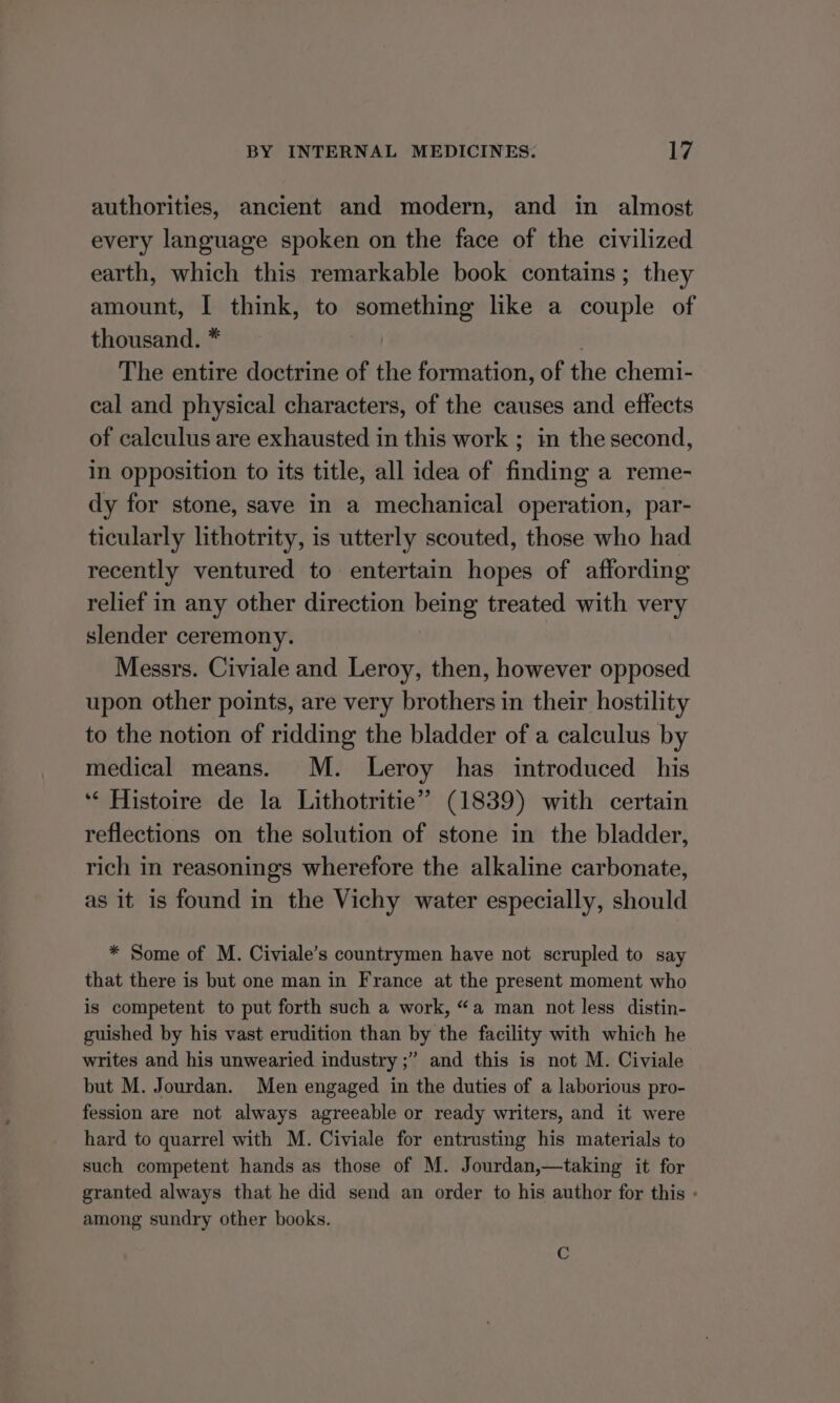 authorities, ancient and modern, and in almost every language spoken on the face of the civilized earth, which this remarkable book contains; they amount, I think, to We pa like a couple of thousand. * The entire doctrine of the formation, of the chemi- cal and physical characters, of the causes and effects of calculus are exhausted in this work ; in the second, In opposition to its title, all idea of finding a reme- dy for stone, save in a mechanical operation, par- ticularly lithotrity, is utterly scouted, those who had recently ventured to entertain hopes of affording relief in any other direction being treated with very slender ceremony. | Messrs. Civiale and Leroy, then, however opposed upon other points, are very brothers in their hostility to the notion of ridding the bladder of a calculus by medical means. M. Leroy has introduced his ‘“‘ Histoire de la Lithotritie” (1839) with certain reflections on the solution of stone in the bladder, rich in reasonings wherefore the alkaline carbonate, as it is found in the Vichy water especially, should * Some of M. Civiale’s countrymen have not scrupled to say that there is but one man in France at the present moment who is competent to put forth such a work, “a man not less distin- guished by his vast erudition than by the facility with which he writes and his unwearied industry ;’ and this is not M. Civiale but M. Jourdan. Men engaged in the duties of a laborious pro- fession are not always agreeable or ready writers, and it were hard to quarrel with M. Civiale for entrusting his materials to such competent hands as those of M. Jourdan,—taking it for granted always that he did send an order to his author for this « among sundry other books. C