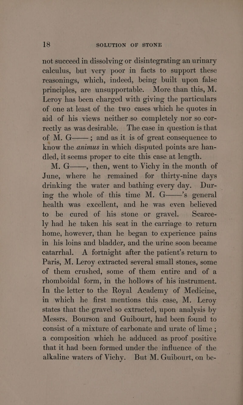 not succeed in dissolving or disintegrating an urinary calculus, but very poor in facts to support these reasonings, which, indeed, being built upon false principles, are unsupportable. More than this, M. Leroy has been charged with giving the particulars of one at least of the two cases which he quotes in aid of his views neither so completely nor so cor- rectly as was desirable. The case in question is that of M.G ; and as it is of great consequence to know the animus in which disputed points are han- dled, it seems proper to cite this case at length. M.G , then, went to Vichy in the month of June, where he remained for thirty-nine days drinking the water and bathing every day. Dur- — ing the whole of this time M. G ’s general health was excellent, and he was even believed to be cured of his stone or gravel. Scarce- ly had he taken his seat in the carriage to return home, however, than he began to experience pains in his loins and bladder, and the urine soon became catarrhal. A fortnight after the patient’s return to Paris, M. Leroy extracted several small stones, some of them crushed, some of them entire and of a rhomboidal form, in the hollows of his instrument. In the letter to the Royal Academy of Medicine, in which he first mentions this case, M. Leroy states that the gravel so extracted, upon analysis by Messrs. Bourson and Guibourt, had been found to consist of a mixture of carbonate and urate of lime ; a composition which he adduced as proof positive that it had been formed under the influence of the alkaline waters of Vichy. But M. Guibourt, on be-