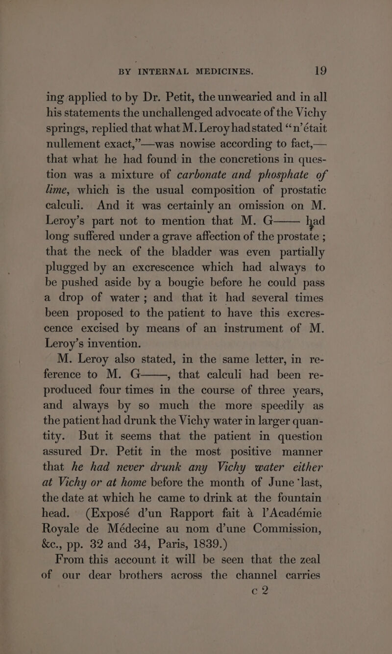 ing applied to by Dr. Petit, the unwearied and in all his statements the unchallenged advocate of the Vichy springs, replied that what M. Leroy hadstated “n’ était nullement exact,”—was nowise according to fact,— that what he had found in the concretions in ques- tion was a mixture of carbonate and phosphate of lime, which is the usual composition of prostatic calculi. And it was certainly an omission on M. Leroy’s part not to mention that M. G ad long suffered under a grave affection of the prostate ; that the neck of the bladder was even partially plugged by an excrescence which had always to be pushed aside by a bougie before he could pass a drop of water; and that it had several times been proposed to the patient to have this excres- cence excised by means of an instrument of M. Leroy’s invention. M. Leroy also stated, in the same letter, in re- ference to M. G , that calculi had been re- produced four times in the course of three years, and always by so much the more speedily as the patient had drunk the Vichy water in larger quan- tity. But it seems that the patient in question assured Dr. Petit in the most positive manner that he had never drunk any Vichy water either at Vichy or at home before the month of June ‘last, the date at which he came to drink at the fountain head. (Exposé d’un Rapport fait a l Académie Royale de Médecine au nom d’une Commission, &amp;e., pp. 32 and 34, Paris, 1839.) From this account it will be seen that the zeal of our dear brothers across the channel carries c2