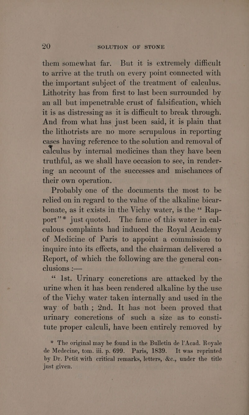 them somewhat far. But it is extremely difhcult to arrive at the truth on every point connected with the important subject of the treatment of calculus. Lithotrity has from first to last been surrounded by an all but impenetrable crust of falsification, which it is as distressing as it is difhcult to break through. And from what has just been said, it is plain that the lithotrists are no more scrupulous in reporting cases having reference to the solution and removal of calculus by internal medicines than they have been truthful, as we shall have occasion to see, in render- ing an account of the successes and mischances of their own operation. Probably one of the documents the most to be relied on in regard to the value of the alkaline bicar- bonate, as it exists in the Vichy water, is the “ Rap- port’’* just quoted. The fame of this water in cal- culous complaints had induced the Royal Academy of Medicine of Paris to appoint a commission to inquire into its effects, and the chairman delivered a Report, of which the following are the general con- clusions :— ‘“‘ Ist. Urinary concretions are attacked by the urine when it has been rendered alkaline by the use of the Vichy water taken internally and used in the way of bath ; 2nd. It has not been proved that urinary concretions of such a size as to consti- tute proper calculi, have been entirely removed by * The original may be found in the Bulletin de l’Acad. Royale de Medecine, tom. iii. p. 699. Paris, 1839. It was reprinted by Dr. Petit with critical remarks, letters, &amp;c., under the title just given.