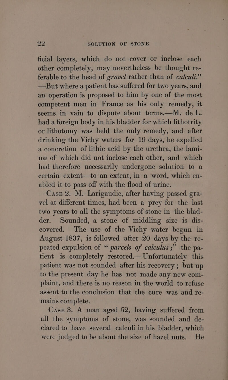 ficial layers, which do not cover or inclose each other completely, may nevertheless be thought re- ferable to the head of gravel rather than of calculi.” —But where a patient has suffered for two years, and an operation is proposed to him by one of the most competent men in France as his only remedy, it seems in vain to dispute about terms.—M. de L. had a foreign body in his bladder for which lithotrity or lithotomy was held the only remedy, and after drinking the Vichy waters for 19 days, he expelled a concretion of lithic acid by the urethra, the lami- nee of which did not inclose each other, and which had therefore necessarily undergone solution to a certain extent—to an extent, in a word, which en- abled it to pass off with the flood of urine. Case 2. M. Larigaudie, after having passed gra- vel at different times, had been a prey for the last two years to all the symptoms of stone in the blad- der. Sounded, a stone of middling size is dis- covered. The use of the Vichy water begun in August 1837, is followed after 20 days by the re- peated expulsion of “ parcels of calculus ;” the pa- tient is completely restored.—Unfortunately this patient was not sounded after his recovery ; but up to the present day he has not made any new com- plaint, and there is no reason in the world to refuse assent to the conclusion that the cure was and re- mains complete. Case 3. A man aged 52, having suffered from all the symptoms of stone, was sounded and de- clared to have several calculi in his bladder, which were judged to be about the size of hazel nuts. He