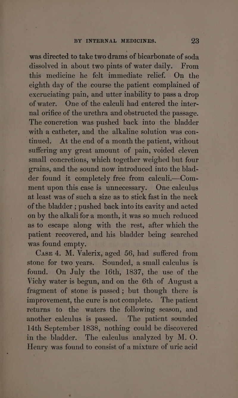 was directed to take two drams of bicarbonate of soda dissolved in about two pints of water daily. From this medicine he felt immediate relief. On the eighth day of the course the patient complained of excruciating pain, and utter inability to pass a drop of water. One of the calculi had entered the inter- nal orifice of the urethra and obstructed the passage. The concretion was pushed back into the bladder with a catheter, and the alkaline solution was con- tinued. At the end of a month the patient, without suffering any great amount of pain, voided eleven small concretions, which together weighed but four grains, and the sound now introduced into the blad- der found it completely free from caleuli—Com- ment upon this case is unnecessary. One calculus at least was of such a size as to stick fast in the neck of the bladder ; pushed back into its cavity and acted on by the alkali fora month, it was so much reduced as to escape along with the rest, after which the patient recovered, and his bladder being searched was found empty. Case 4. M. Valerix, aged 56, had suffered from stone for two years. Sounded, a small calculus is found. On July the 16th, 1837, the use of the Vichy water is begun, and on the 6th of August a fragment of stone is passed; but though there is improvement, the cure is not complete. The patient returns to the waters the following season, and another calculus is passed. The patient sounded 14th September 1838, nothing could be discovered in the bladder. The calculus analyzed by M. O. Henry was found to consist of a mixture of uric acid