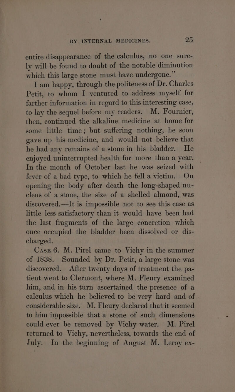 entire disappearance of the calculus, no one sure- ly will be found to doubt of the notable diminution which this large stone must have undergone.” I am happy, through the politeness of Dr. Charles Petit, to whom I ventured to address myself for farther information in regard to this interesting case, to lay the sequel before my readers. M. Fournier, then, continued the alkaline medicine at home for some little time; but suffering nothing, he soon gave up his medicine, and would not believe that he had any remains of a stone in his bladder. He enjoyed uninterrupted health for more than a year. In the month of October last he was seized with fever of a bad type, to which he fell a victim. On opening the body after death the long-shaped nu- cleus of a stone, the size of a shelled almond, was discovered.—It is impossible not to see this case as little less satisfactory than it would have been had the last fragments of the large concretion which once occupied the bladder been dissolved or dis- charged. Case 6. M. Pirel came to Vichy in the summer of 1838. Sounded by Dr. Petit, a large stone was discovered. After twenty days of treatment the pa- tient went to Clermont, where M. Fleury examined him, and in his turn ascertained the presence of a calculus which he believed to be very hard and of . considerable size. M. Fleury declared that it seemed to him impossible that a stone of such dimensions could ever be removed by Vichy water. M. Pirel returned to Vichy, nevertheless, towards the end of July. In the beginning of August M. Leroy ex-