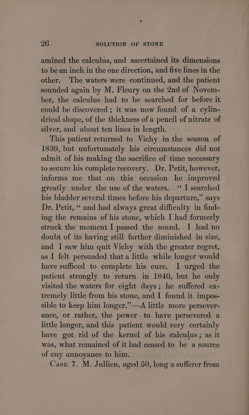 amined the calculus, and ascertained its dimensions to be an inch in the one direction, and five lines in the other. The waters were continued, and the patient sounded again by M. Fleury on the 2nd of Novem- ber, the calculus had to be searched for before it could be discovered ; it was now found of a cylin- drical shape, of the thickness of a pencil of nitrate of silver, and about ten lines in length. — This patient returned to Vichy in the season of 1839, but unfortunately his circumstances did not admit of his making the sacrifice of time necessary to secure his complete recovery. Dr. Petit, however, informs me that on this occasion he improved greatly under the use of the waters. ‘“ I searched his bladder several times before his departure,” says Dr. Petit, “ and had always great difficulty in find- ing the remains of his stone, which I had formerly struck the moment I passed the sound. I had no doubt of its having still farther diminished in size, and I saw him quit Vichy with the greater regret, as I felt persuaded that a little while longer would have sufficed to complete his cure. I urged the patient strongly to return in 1840, but he only visited the waters for eight days; he suffered ex- tremely little from his stone, and I found it impos- sible to keep him longer.”—A little more persever- ance, or rather, the power to have persevered a little longer, and this patient would very certainly have got rid of the kernel of his calculus; as it was, what remained of it had ceased to be a source of any annoyance to him. Case 7. M. Jullien, aged 50, long a sufferer from