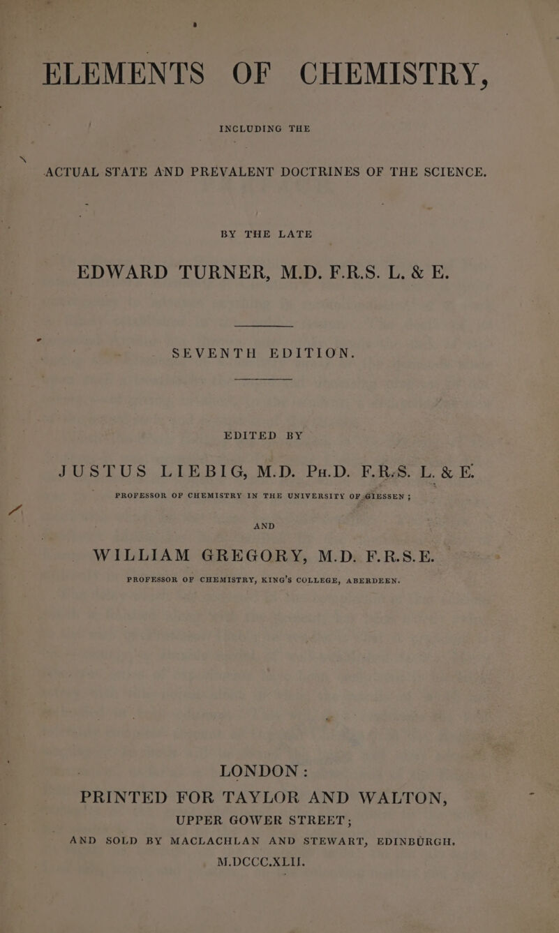 INCLUDING THE x ACTUAL STATE AND PREVALENT DOCTRINES OF THE SCIENCE, BY THE LATE EDWARD TURNER, M.D. F.R.S. L. &amp; E. SEVENTH EDITION. EDITED BY JUSTUS LIEBIG, M.D. Pu.D. F.RS. L. &amp;-E. |“ PROFESSOR OF CHEMISTRY IN THE UNIVERSITY OF GIESSEN ; AND WILLIAM GREGORY, M.D. F.R.S.E. PROFESSOR OF CHEMISTRY, KING’S COLLEGE, ABERDEEN. LONDON : PRINTED FOR TAYLOR AND WALTON, UPPER GOWER STREET; AND SOLD BY MACLACHLAN AND STEWART, EDINBURGH. M.DCCC.XLII.