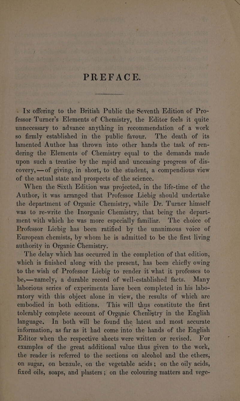 PREFACE. - In offering to the British Public the Seventh Edition of Pro- fessor Turner’s Elements of Chemistry, the Editor feels it quite unnecessary to advance anything in recommendation of a work so firmly established in the public favour. The death of its lamented Author has thrown into other hands the task of ren- dering the Elements of Chemistry equal to the demands made upon such a treatise by the rapid and unceasing progress of dis- covery, —of giving, in short, to the student, a compendious view of the actual state and prospects of the science. When the Sixth Edition was projected, in the life-time of the Author, it was arranged that Professor Liebig should undertake the department of Organic Chemistry, while Dr. Turner himself was to re-write the Inorganic Chemistry, that being the depart- ment with which he was more especially familiar. The choice of Professor Liebig has been ratified by the unanimous voice of European chemists, by whom he is admitted to be the first living authority in Organic Chemistry. The delay which has occurred in the completion of that edition, which is finished along with the present, has been chiefly owing to the wish of Professor Liebig to render it what it professes to be,—namely, a durable record of well-established facts. Many laborious series of experiments have been completed in his labo- ratory with this object alone in view, the results of which are embodied in both editions. This will thus constitute the first tolerably complete account of Organic Chemistry in the English language. In both will be found the latest and most accurate information, as far as it had come into the hands of the English Editor when the respective sheets were written or revised. or examples of the great additional value thus given to the work, the reader is referred to the sections on alcohol and the ethers, on sugar, on benzule, on the vegetable acids; on the oily acids, fixed oils, soaps, and plasters; on the colouring matters and vege-