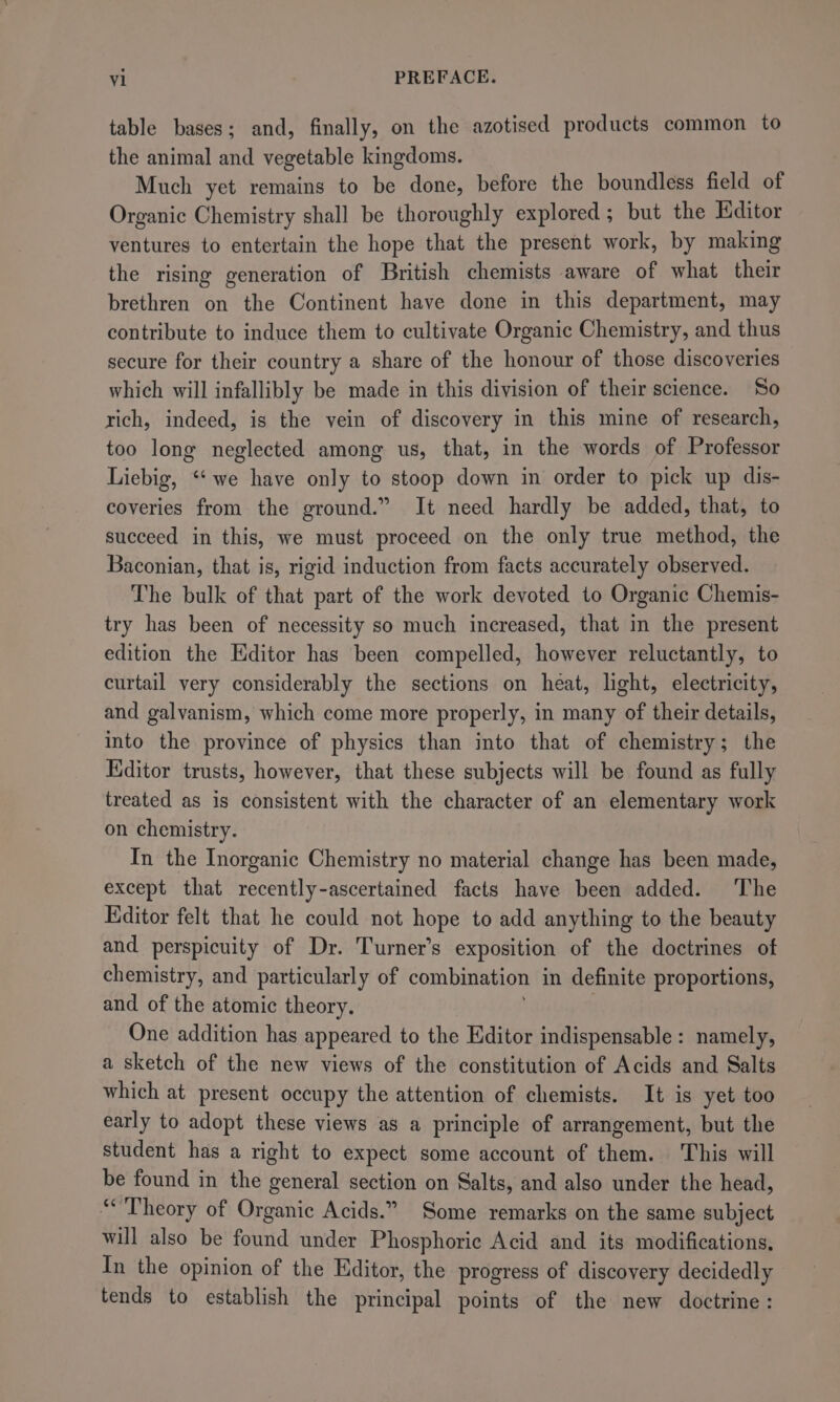 table bases; and, finally, on the azotised products common to the animal and vegetable kingdoms. Much yet remains to be done, before the boundless field of Organic Chemistry shall be thoroughly explored ; but the Editor ventures to entertain the hope that the present work, by making the rising generation of British chemists aware of what their brethren on the Continent have done in this department, may contribute to induce them to cultivate Organic Chemistry, and thus secure for their country a share of the honour of those discoveries which will infallibly be made in this division of their science. So rich, indeed, is the vein of discovery in this mine of research, too long neglected among us, that, in the words of Professor Liebig, ‘‘ we have only to stoop down in order to pick up dis- coveries from the ground.” It need hardly be added, that, to succeed in this, we must proceed on the only true method, the Baconian, that is, rigid induction from facts accurately observed. The bulk of that part of the work devoted to Organic Chemis- try has been of necessity so much increased, that in the present edition the Editor has been compelled, however reluctantly, to curtail very considerably the sections on heat, light, electricity, and galvanism, which come more properly, in many of their details, into the province of physics than into that of chemistry; the Editor trusts, however, that these subjects will be found as fully treated as is consistent with the character of an elementary work on chemistry. In the Inorganic Chemistry no material change has been made, except that raorlys -ascertained facts have been added. ‘The Editor felt that he could not hope to add anything to the beauty and perspicuity of Dr. Turner’s exposition of the doctrines of chemistry, and particularly of combination in definite proportions, and of the atomic theory. One addition has appeared to the Editor indispensable: namely, a sketch of the new views of the constitution of Acids and Salts which at present occupy the attention of chemists. It is yet too early to adopt these views as a principle of arrangement, but the student has a right to expect some account of them. This will be found in the general section on Salts, and also under the head, “Theory of Organic Acids.” Some remarks on the same subject will also be found under Phosphoric Acid and its modifications, In the opinion of the Editor, the progress of discovery decidedly tends to establish the principal points of the new doctrine: