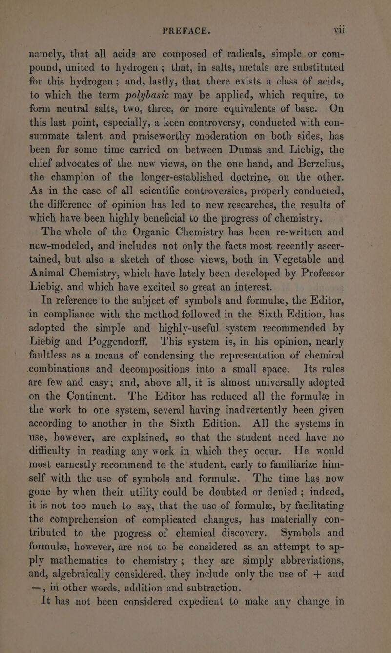namely, that all acids are composed of radicals, simple or com- pound, united to hydrogen; that, in salts, metals are substituted for this hydrogen; and, lastly, that there exists a class of acids, to which the term polybastc may be applied, which require, to form neutral salts, two, three, or more equivalents of base. On this last point, especially, a keen controversy, conducted with con- summate talent and praiseworthy moderation on both sides, has been for some time carried on between Dumas and Liebig, the chief advocates of the new views, on the one hand, and Berzelius, the champion of the longer-established doctrine, on the other. As in the case of all scientific controversies, properly conducted, the difference of opinion has led to new researches, the results of _ which have been highly beneficial to the progress of chemistry. The whole of the Organic Chemistry has been re-written and - new-modeled, and includes not only the facts most recently ascer- tained, but also a sketch of those views, both in Vegetable and Animal Chemistry, which have lately been developed by Professor Liebig, and which have excited so great an interest. In reference to the subject of symbols and formule, the Editor, in compliance with the method followed in the Sixth Edition, has adopted the simple and highly-useful system recommended by Liebig and Poggendorff. This system is, in his opinion, nearly faultless as a means of condensing the representation of chemical combinations and decompositions into a small space. Its rules are few and easy; and, above all, it is almost universally adopted on the Continent. The Editor has reduced all the formule in the work to one system, several having inadvertently been given according to another in the Sixth Edition. All the systems in use, however, are explained, so that the student need have no difficulty in reading any work in which they occur. He would most earnestly recommend to the student, early to familiarize him- self with the use of symbols and formule. The time has now gone by when their utility could be doubted or denied ; indeed, it is not too much to say, that the use of formule, by facilitating the comprehension of complicated changes, has materially con- tributed to the progress of chemical discovery. Symbols and formule, however, are not to be considered as an attempt to ap- ply mathematics to chemistry; they are simply abbreviations, and, algebraically considered, they include only the use of + and —, in other words, addition and subtraction. It has not been considered expedient to make any change in