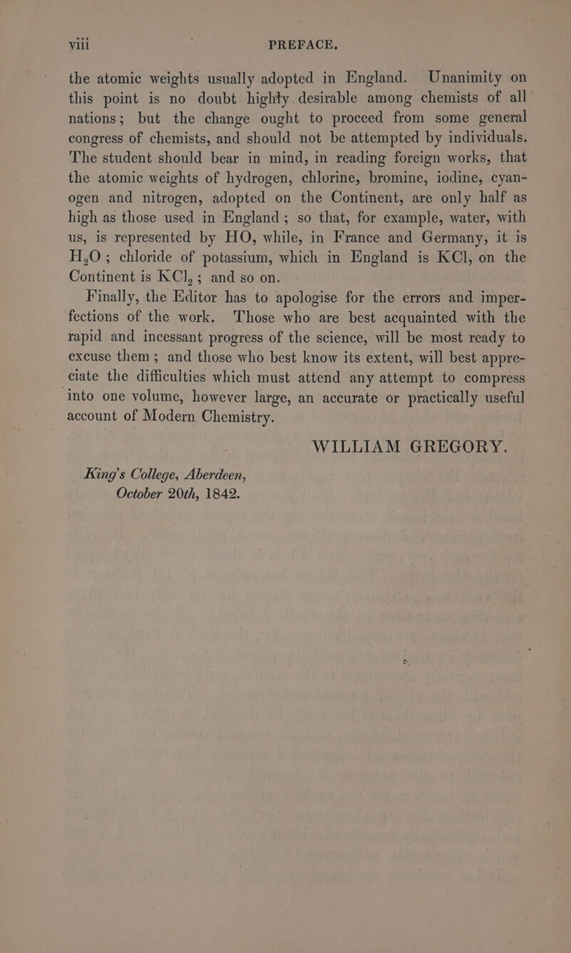 the atomic weights usually adopted in England. Unanimity on this point is no doubt highty desirable among chemists of all nations; but the change ought to proceed from some general congress of chemists, and should not be attempted by individuals. The student should bear in mind, in reading foreign works, that the atomic weights of hydrogen, chlorine, bromine, iodine, cyan- ogen and nitrogen, adopted on the Continent, are only half as high as those used in England; so that, for example, water, with us, is represented by HO, while, in France and Germany, it is H,O ; chloride of potassium, which in England is KCl, on the Continent is KCI, ; and so on. Finally, the Editor has to apologise for the errors and imper- fections of the work. ‘Those who are best acquainted with the rapid and incessant progress of the science, will be most ready to excuse them ; and those who best know its extent, will best appre- ciate the difficulties which must attend any attempt to compress into one volume, however large, an accurate or practically useful account of Modern Chemistry. WILLIAM GREGORY. King’s College, Aberdeen, October 20th, 1842.