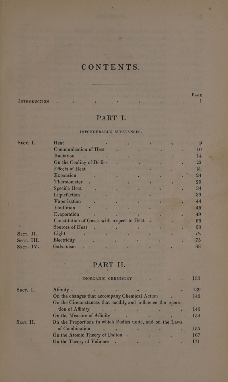 I, 1 WI CONTENTS. PAGE ° “ 1 PART I. IMPONDERABLE SUBSTANCES. Heat ; : : F ° 9 Communication of Heat : ; ; ; 10 Radiation 5 ; i - 14 On the Cooling of Bodies : ; : : 22 Effects of Heat ‘ : ¢ _ ib. Expansion 7 : 4 : Bs te 3 Thermometer . ; : a ‘ 29 Specific Heat : p : : . 34 Liquefaction . : a : : 39 Vaporization , 2 ; ; P 44 Ebullition ! 4 : ; : 46 Evaporation : ; . 49 Constitution of Gases with beoneet to Heat : : 56 Sources of Heat . : - : : 58 Light ? : . : ‘ ib. Electricity . : . : : 75 Galvanism . ; : ‘ : 93 PART II. INORGANIC CHEMISTRY j - ; 133 Affinity . . A ' : 139 On the changes that accompany Chemical Action . 143 On the Circumstances that modify and influence the opera- tion of Affinity : &gt; . . J 146 On the Measure of Affinity : 154 On the Proportions in which Bodies unite, ay on the ae of Combination : é é 155 On the Atomic Theory of Dalton : ; ; 167 On the Theory of Volumes. t ; : 171