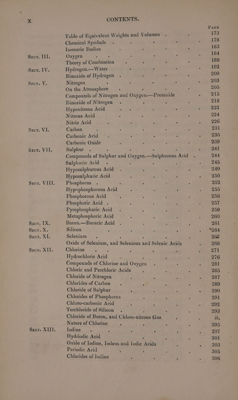 III. LV. V. Wits CONTENTS. Table of Equivalent Weights and Volumes Chemical Symbols. : Isomeric Bodies Oxygen . Theory of Combustion Hydrogen.— Water Binoxide of lakes Nitrogen On the eee Compounds of Nitrogen and Oita Ppt pane Binoxide of Nitrogen Hyponitrous Acid Nitrous Acid Nitric Acid Carbon Carbonic Acid Carbonic Oxide Sulphur : Compounds of Sulphur and Orygen. —Sulphurous Acid Sulphuric Acid . Hyposulphurous Acid Hyposulphuric Acid Phosphorus Hypophosphorous ree Phosphorous Acid Phosphoric Acid . Pyrophosphorie Acid Metaphosphoric Acid Boron.—Boracic Acid Silicon Selenium Oxide of Selenium, and shies oF Selenic Acids Chlorine F Hydrochloric Aud Compounds of Chlorine and Oriee Chloric and Perchloric Acids Chloride of Nitrogen Chlorides of Carbon Chloride of Sulphur . Chlorides of Phosphorus Chloro-carbonic Acid Terchloride of Silicon Chloride of Boron, and Chloro-nitrous Gas Nature of Chlorine X lodine Hydriodic Acid Oxide of Iodine, Iodous and Iodic ‘Acids Periodic Acid Chlorides of Iodine PAGE 173 178 183 184 188 192 200 203 205 215 218 222 224 226 231 235 239 241 244 245 249 250 252 255 256 257 259 260 261 *264 267 268 271 276 281 285 287 289 290 291 292 293 ib, 295 297 301 303 305 306