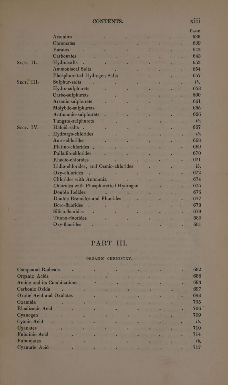 Seer. II. Scr. III. Secr. LV, CONTENTS. Arsenites Borates . Carbonates Hydro-salts Ammoniacal Salts Phosphuretted Hydrogen Salts Sulphur-salts : Hydro-sulphurets Carbo-sulphurets Arsenio-sulphurets Molybdo-sulphurets Antimonio-sulphurets Tungsto-sulphurets Haloid-salts . Hydrargo-chlorides Auro-chlorides Platino-chlorides . Palladio-chlorides Rhodio-chlorides Tridio-chlorides, and Osmio- hides Oxy-chlorides Chlorides with Ammonia Chlorides with Phosphuretted Hydrogen Double Iodides Double Bromides and Fluorides Boro-fluorides . Silico-fluorides Titano- fluorides Oxy-fluorides PART III. ORGANIC CHEMISTRY. Organic Acids Carbonic Oxide Oxamide Rhodizonic Acid Cyanogen Cyanic Acid Cyanates Fulminic Acid Fulminates Cyanuric Acid