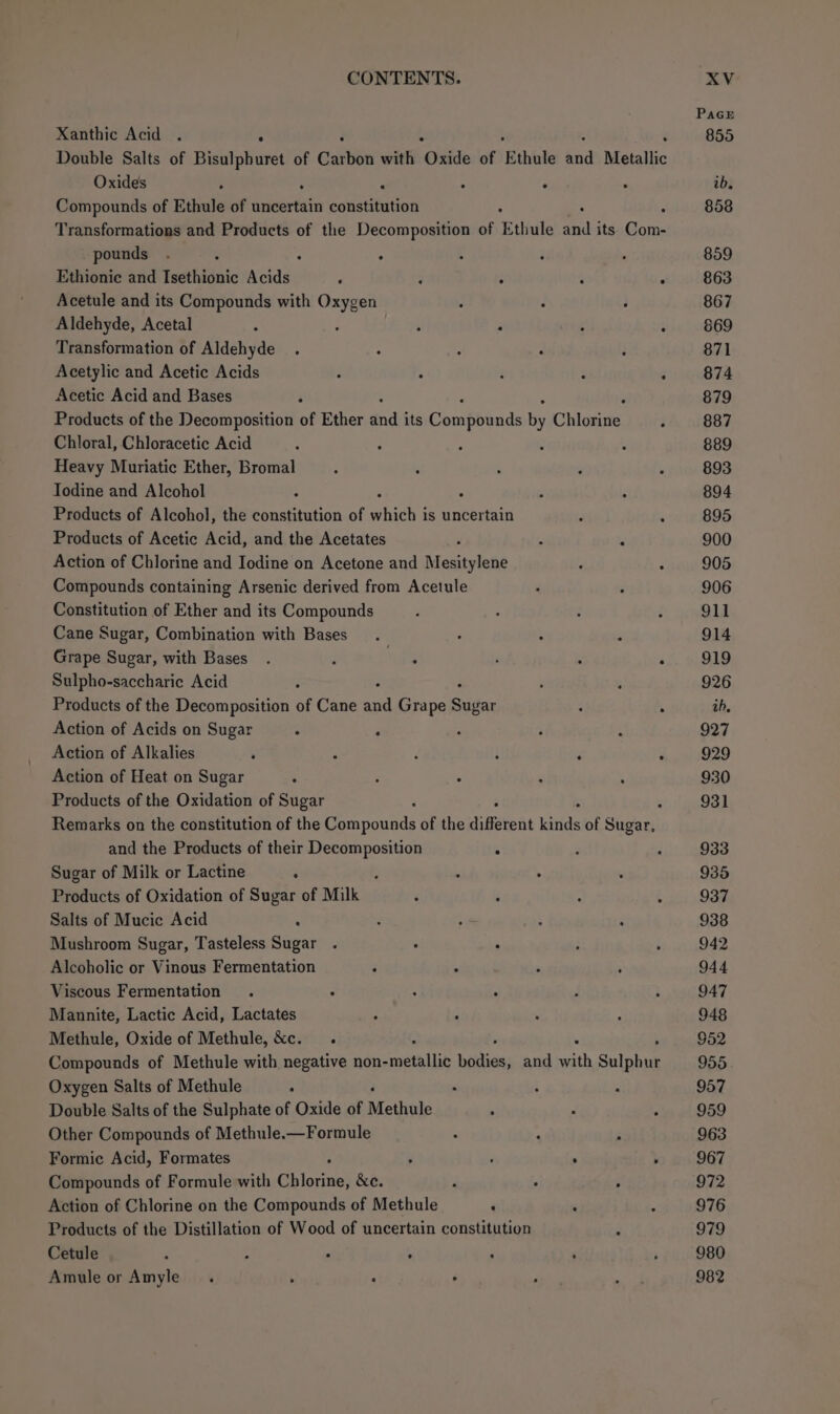 Xanthic Acid . ; F Double Salts of piel Sa of Carbon with “Oxide of Ethule nnd Metallic Oxides A E . - Compounds of Ethule of uncertain constitution Transformations and Products of the Decomposition of r thule 2A its ares pounds ° Ethionie and Isethionic Acids : 3 : : : Acetule and its Compounds with Oxygen ; : ; Aldehyde, Acetal : : . : why ° Transformation of Aldehyde ° ; : Acetylic and Acetic Acids . ° ‘ ‘ Acetic Acid and Bases Products of the Decomposition of Ether ind its Govipiads By Cliosie: Chloral, Chloracetic Acid ; : Heavy Muriatic Ether, Bromal Iodine and Alcohol Products of Alcohol, the constitution of which: is uncertain Products of Acetic Acid, and the Acetates 4 Action of Chlorine and Iodine on Acetone and Mesitylene , . Compounds containing Arsenic derived from Acetule Constitution of Ether and its Compounds Cane Sugar, Combination with Bases Grape Sugar, with Bases. ; ngs ‘ ° ‘ Sulpho-saccharic Acid ; Products of the Decomposition of Cane aa Grape Sins ; . Action of Acids on Sugar : ; Action of Alkalies . ‘ é : ‘ . Action of Heat on Sugar Products of the Oxidation of Sugar : Remarks on the constitution of the Ueauouhds of the different eae of Sugar, and the Products of their Decomposition . Sugar of Milk or Lactine : ; Products of Oxidation of Sugar of Milk Salts of Mucic Acid : Mushroom Sugar, Tasteless Sugar . . : Alcoholic or Vinous Fermentation Viscous Fermentation Mannite, Lactic Acid, Lactates Methule, Oxide of Methule, &c. Compounds of Methule with negative non- aceinlise eaten: and math Sulphut Oxygen Salts of Methule : Double Salts of the Sulphate of Oxide of Methule Other Compounds of Methule.—Formule Formic Acid, Formates . . ' y Compounds of Formule with Giioyiael &e. d . ; Action of Chlorine on the Compounds of Methule . Products of the Distillation of Wood of uncertain constitution Cetule 2 a : 4 Amule or Amyle. > : .