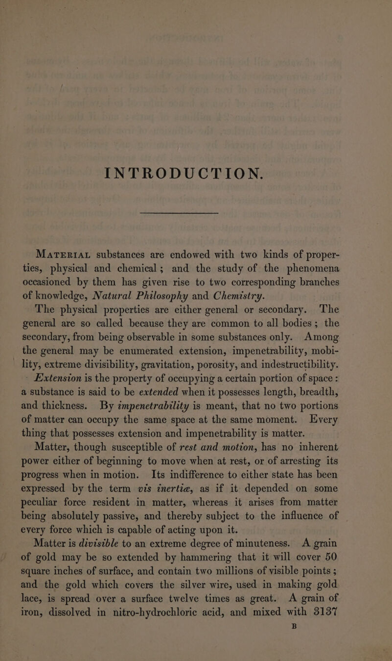 INTRODUCTION. MaTERIAL substances are endowed with two kinds of proper- ties, physical and chemical; and the study of the phenomena occasioned by them has given rise to two corresponding branches of knowledge, Natural Philosophy and Chemistry. The physical properties are either general or secondary. The general are so called because they are common to all bodies; the secondary, from being observable in some substances only. Among the general may be enumerated extension, impenetrability, mobi- _ lity, extreme divisibility, gravitation, porosity, and indestructibility. - Extension is the property of occupying a certain portion of space : a substance is said to be extended when it possesses length, breadth, and thickness. By zmpenetrability is meant, that no two portions of matter can occupy the same space at the same moment. Every thing that possesses extension and impenetrability is matter. Matter, though susceptible of rest and motion, has no inherent power either of beginning to move when at rest, or of arresting its progress when in motion. Its indifference to either state has been expressed by the term vis inertia, as if it depended on some peculiar force resident in matter, whereas it arises from matter being absolutely passive, and thereby subject to the influence of every force which is capable of acting upon it. Matter is divisible to an extreme degree of minuteness. A grain of gold may be so extended by hammering that it will cover 50 square inches of surface, and contain two millions of visible points ; and the gold which covers the silver wire, used in making gold lace, is spread over a surface twelve times as great. A grain of iron, dissolved in nitro-hydrochloric acid, and mixed with 3137 B