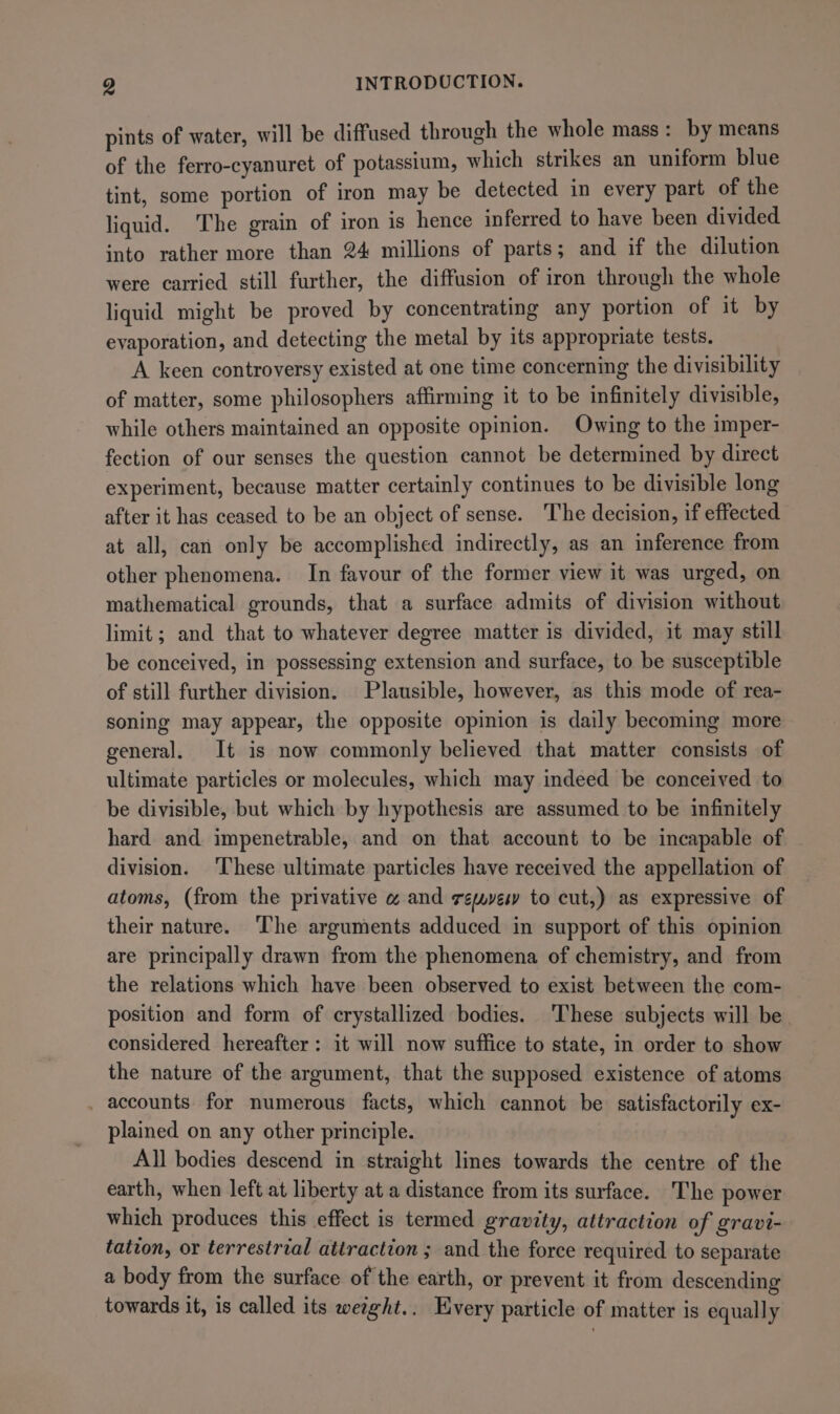 pints of water, will be diffused through the whole mass z by means of the ferro-cyanuret of potassium, which strikes an uniform blue tint, some portion of iron may be detected in every part of the liquid. The grain of iron is hence inferred to have been divided. into rather more than 24 millions of parts; and if the dilution were carried still further, the diffusion of iron through the whole liquid might be proved by concentrating any portion of it by evaporation, and detecting the metal by its appropriate tests. A keen controversy existed at one time concerning the divisibility of matter, some philosophers affirming it to be infinitely divisible, while others maintained an opposite opinion. Owing to the imper- fection of our senses the question cannot be determined by direct experiment, because matter certainly continues to be divisible long after it has ceased to be an object of sense. The decision, if effected at all, can only be accomplished indirectly, as an inference from other phenomena. In favour of the former view it was urged, on mathematical grounds, that a surface admits of division without limit; and that to whatever degree matter is divided, it may still be conceived, in possessing extension and surface, to be susceptible of still further division. Plausible, however, as this mode of rea- soning may appear, the opposite opinion is daily becoming more general. It is now commonly believed that matter consists of ultimate particles or molecules, which may indeed be conceived to be divisible, but which by hypothesis are assumed to be infinitely hard and impenetrable, and on that account to be incapable of division. These ultimate particles have received the appellation of atoms, (from the privative « and reyes to cut,) as expressive of their nature. ‘The arguments adduced in support of this opinion are principally drawn from the phenomena of chemistry, and from the relations which have been observed to exist between the com- position and form of crystallized bodies. These subjects will be considered hereafter: it will now suffice to state, in order to show the nature of the argument, that the supposed existence of atoms . accounts for numerous facts, which cannot be satisfactorily ex- plained on any other principle. All bodies descend in straight lines towards the centre of the earth, when left at liberty at a distance from its surface. The power which produces this effect is termed gravity, attraction of gravi- tation, or terrestrial attraction ; and the force required to separate a body from the surface of the earth, or prevent it from descending towards it, is called its weaght.. Every particle of matter is equally