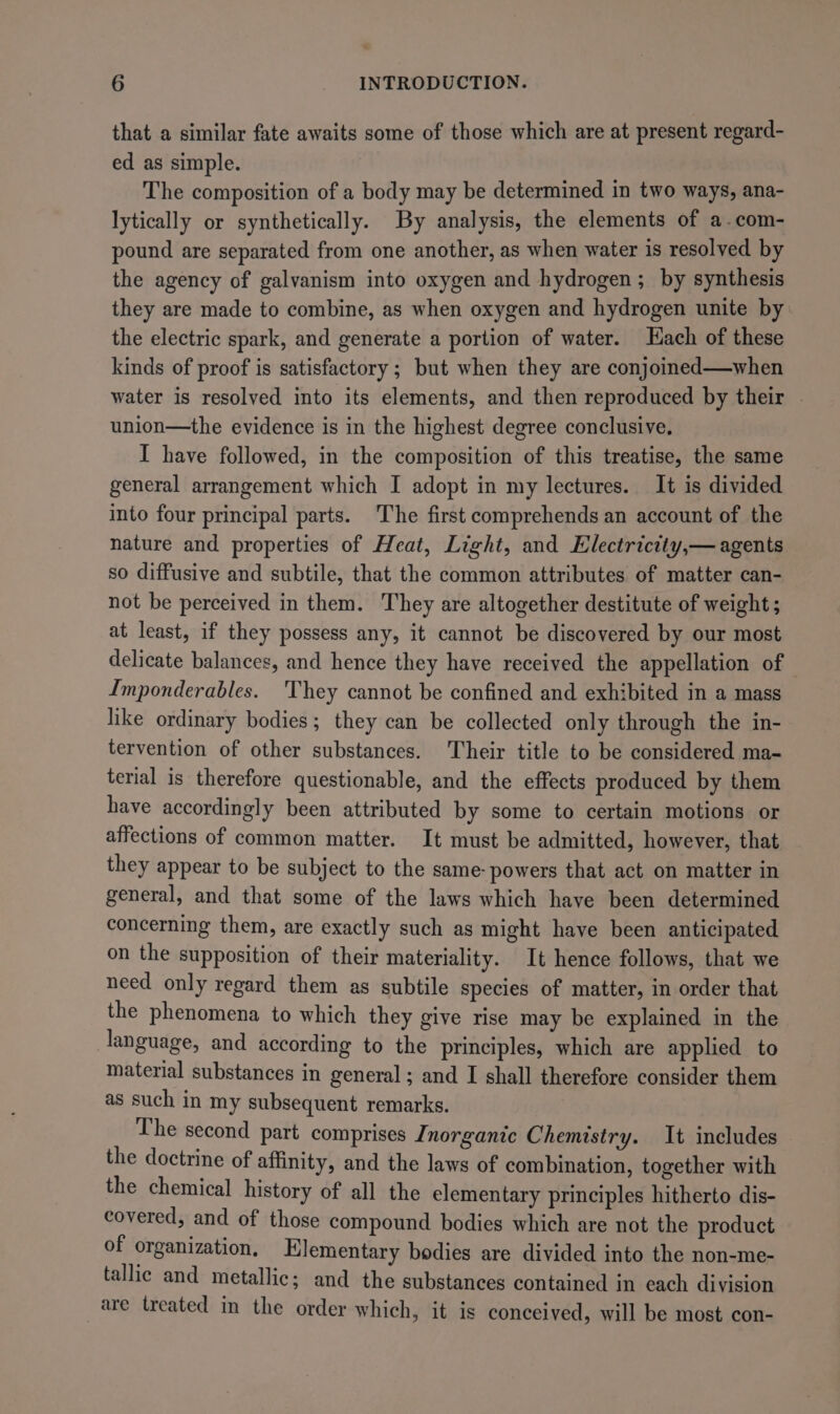 that a similar fate awaits some of those which are at present regard- ed as simple. The composition of a body may be determined in two ways, ana- lytically or synthetically. By analysis, the elements of a-com- pound are separated from one another, as when water is resolved by the agency of galvanism into oxygen and hydrogen; by synthesis they are made to combine, as when oxygen and hydrogen unite by the electric spark, and generate a portion of water. Hach of these kinds of proof is satisfactory ; but when they are conjoined—when water is resolved into its elements, and then reproduced by their | union—the evidence is in the highest degree conclusive. I have followed, in the composition of this treatise, the same general arrangement which I adopt in my lectures. It is divided into four principal parts. The first comprehends an account of the nature and properties of Heat, Light, and Hlectrictty,— agents so diffusive and subtile, that the common attributes of matter can- not be perceived in them. They are altogether destitute of weight ; at least, if they possess any, it cannot be discovered by our most delicate balances, and hence they have received the appellation of Imponderables. They cannot be confined and exhibited in a mass like ordinary bodies; they can be collected only through the in- tervention of other substances. Their title to be considered ma- terial is therefore questionable, and the effects produced by them have accordingly been attributed by some to certain motions or affections of common matter. It must be admitted, however, that they appear to be subject to the same- powers that act on matter in general, and that some of the laws which have been determined concerning them, are exactly such as might have been anticipated on the supposition of their materiality. It hence follows, that we need only regard them as subtile species of matter, in order that the phenomena to which they give rise may be explained in the language, and according to the principles, which are applied to material substances in general ; and I shall therefore consider them as such in my subsequent remarks. The second part comprises Inorganic Chemistry. It includes the doctrine of affinity, and the laws of combination, together with the chemical history of all the elementary principles hitherto dis- covered, and of those compound bodies which are not the product of organization, Elementary bodies are divided into the non-me- tallic and metallic; and the substances contained in each division are treated in the order which, it is conceived, will be most con-