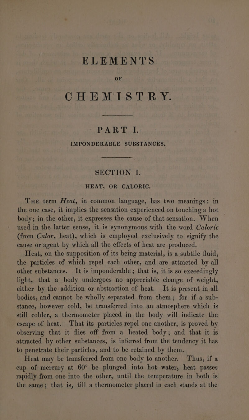 ELEMENTS OF CHEMISTRY. PART I. IMPONDERABLE SUBSTANCES, SECTION I. HEAT, OR CALORIC, Tue term Heat, in common language, has two meanings: in the one case, it implies the sensation experienced on touching a hot _ body; in the other, it expresses the cause of that sensation. When used in the latter sense, it is synonymous with the word Caloric (from Calor, heat), which is employed exclusively to signify the cause or agent by which all the effects of heat are produced. Heat, on the supposition of its being material, is a subtile fluid, the particles of which repel each other, and are attracted by all other substances. It is imponderable ; that is, it is so exceedingly light, that a body undergoes no appreciable change of weight, either by the addition or abstraction of heat. It is present in all bodies, and cannot be wholly separated from them; for if a sub- stance, however cold, be transferred into an atmosphere which is still colder, a thermometer placed in the body will indicate the escape of heat. That its particles repel one another, is proved by observing that it flies off from a heated body; and that it is attracted by other substances, is inferred from the tendency it has to penetrate their particles, and to be retained. by them. Heat may be transferred from one body to another. Thus, if a cup of mercury at 60° be plunged into hot water, heat passes rapidly from one into the other, until the temperature in both is the same; that is, till a thermometer placed in each stands at the