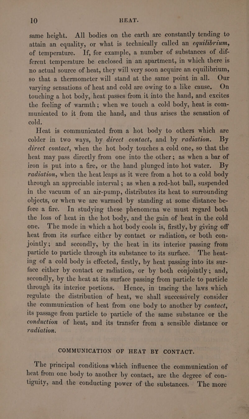 same height. All bodies on the earth are constantly tending to attain an equality, or what is technically called an equelibrium, of temperature. If, for example, a number of substances of dif- ferent temperature be enclosed in an apartment, in which there is no actual source of heat, they will very soon acquire an equilibrium, so that a thermometer will stand at the same point in all. Our varying sensations of heat and cold are owing to a like cause. On touching a hot body, heat passes from it into the hand, and excites the feeling of warmth; when we touch a cold body, heat is com- municated to it from the hand, and thus arises the sensation of cold. Heat is communicated from a hot body to others which are colder in two ways, by direct contact, and by radiation. By direct contact, when the hot body touches a cold one, so that the heat may pass directly from one into the other; as when a bar of iron is put into a fire, or the hand plunged into hot water. By radiation, when the heat leaps as it were from a hot to a cold body through an appreciable interval ; as when a red-hot ball, suspended in the vacuum of an air-pump, distributes its heat to surrounding objects, or when we are warmed by standing at some distance be- fore a fire. In studying these phenomena we must regard both the loss of heat in the hot body, and the gain of heat in the cold one. ‘The mode in which a hot body cools is, firstly, by giving off heat from its surface either by contact or radiation, or both con- jointly; and secondly, by the heat in its interior passing from particle to particle through its substance to its surface. The heat- ing of a cold body is effected, firstly, by heat passing into its sur- face either by contact or radiation, or by both conjointly ; and, secondly, by the heat at its surface passing from particle to particle through its interior portions. Hence, in tracing the laws which regulate the distribution of heat, we shall successively consider the communication of heat from one body to another by contact, — its passage from particle to particle of the same substance or the conduction of heat, and its transfer from a sensible distance or radiation. COMMUNICATION OF HEAT BY CONTACT. The principal conditions which influence the communication of heat from one body to another by contact, are the degree of con- tiguity, and the conducting power of the substances. The more