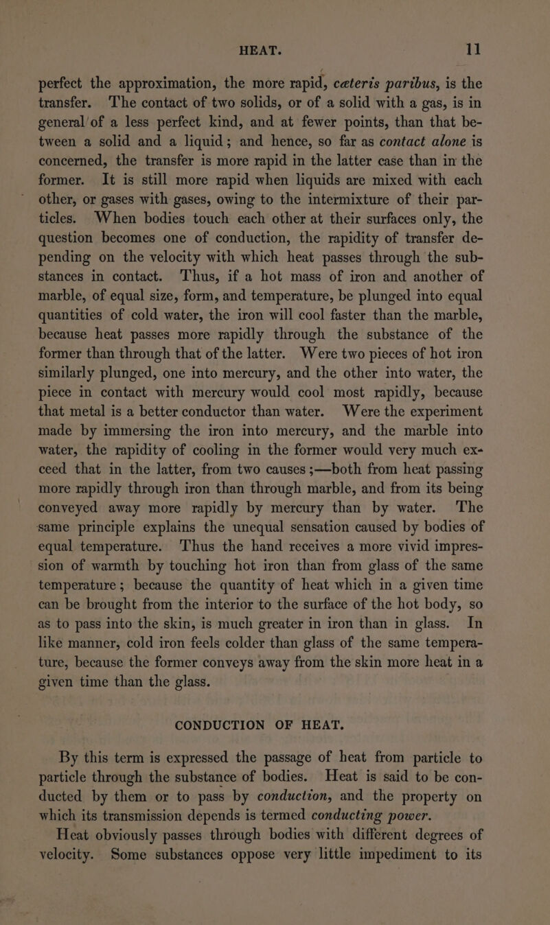 perfect the approximation, the more rapid, ceteris paribus, is the transfer. The contact of two solids, or of a solid with a gas, is in general/of a less perfect kind, and at fewer points, than that be- tween a solid and a liquid; and hence, so far as contact alone is concerned, the transfer is more rapid in the latter case than in the former. It is still more rapid when liquids are mixed with each other, or gases with gases, owing to the intermixture of their par- ticles. When bodies touch each other at their surfaces only, the question becomes one of conduction, the rapidity of transfer de- pending on the velocity with which heat passes through the sub- stances in contact. Thus, if a hot mass of iron and another of marble, of equal size, form, and temperature, be plunged into equal quantities of cold water, the iron will cool faster than the marble, because heat passes more rapidly through the substance of the former than through that of the latter. Were two pieces of hot iron similarly plunged, one into mercury, and the other into water, the piece in contact with mercury would cool most rapidly, because that metal is a better conductor than water. Were the experiment made by immersing the iron into mercury, and the marble into water, the rapidity of cooling in the former would very much ex- ceed that in the latter, from two causes ;—both from heat passing more rapidly through iron than through marble, and from its being conveyed away more rapidly by mercury than by water. The same principle explains the unequal sensation caused by bodies of equal temperature. Thus the hand receives a more vivid impres- sion of warmth by touching hot iron than from glass of the same temperature ; because the quantity of heat which in a given time can be brought from the interior to the surface of the hot body, so as to pass into the skin, is much greater in iron than in glass. In like manner, cold iron feels colder than glass of the same tempera- ture, because the former conveys away from the skin more heat in a given time than the glass. CONDUCTION OF HEAT. By this term is expressed the passage of heat from particle to particle through the substance of bodies. Heat is said to be con- ducted by them or to pass by conduction, and the property on which its transmission depends is termed conducting power. Heat obviously passes through bodies with different degrees of velocity. Some substances oppose very little impediment to its