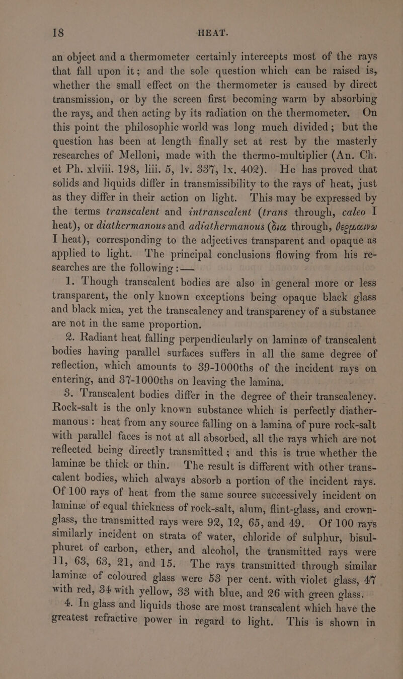 an object and a thermometer certainly intercepts most of the rays that fall upon it; and the sole question which can be raised is, whether the small effect on the thermometer is caused by direct transmission, or by the screen first becoming warm by absorbing the rays, and then acting by its radiation on the thermometer. On this point the philosophic world was long much divided; but the question has been at length finally set at rest by the masterly researches of Melloni, made with the thermo-multiplier (An. Ch. — et Ph. xlvili. 198, li. 5, lv. 337, Ix. 402). He has proved that solids and liquids differ in transmissibility to the rays of heat, just as they differ in their action on light. This may be expressed by the terms transcalent and intranscalent (trans through, caleo I heat), or deathermanous and adiathermanous (6s through, deguaswa I heat), corresponding to the adjectives transparent and opaque as applied to light. The principal conclusions flowing from his re- searches are the following : — 1. Though transcalent bodies are also in general more or less transparent, the only known exceptions being opaque black glass and black mica, yet the transcalency and transparency of a substance are not in the same proportion. 2. Radiant heat falling perpendicularly on lamin of transcalent bodies having parallel surfaces suffers in all the same degree of reflection, which amounts to 39-1000ths of the incident rays on entering, and 37-1000ths on leaving the lamina. 3. ‘Transcalent bodies differ in the degree of their transcalency. Rock-salt is the only known substance which is perfectly diather- manous : heat from any source falling on a lamina of pure rock-salt with parallel faces is not at all absorbed, all the rays which are not reflected being directly transmitted ; and this is true whether the lamine be thick or thin. The result is different with other trans- calent bodies, which always absorb a portion of the incident rays. Of 100 rays of heat from the same source successively inci : y incident on lamin of equal thickness of rock-salt, alum, flint-glass, and crown- glass, the transmitted rays were 92, 12, 65, and 49. Of 100 rays similarly incident on strata of water, chloride of sulphur, bisul- phuret of carbon, ether, and alcohol, the transmitted rays were 11, 68, 63, 21, and 15. The rays transmitted through similar lamin of coloured glass were 53 per cent. with violet glass, 47 with red, 34 with yellow, 33 with blue, and 26 with green glass. 4. In glass and liquids those are most transcalent which have the greatest refractive power in regard to light. This is shown in
