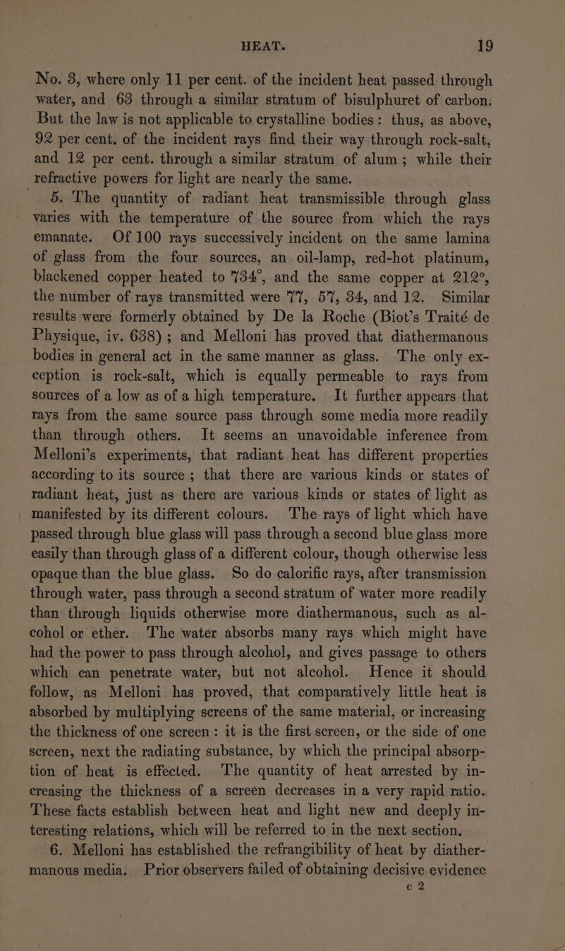 No. 3, where only 11 per cent. of the incident heat passed through water, and 63 through a similar stratum of bisulphuret of carbon. But the law is not applicable to crystalline bodies: thus, as above, 92 per cent. of the incident rays find their way through rock-salt, and 12 per cent. through a similar stratum of alum; while their refractive powers for light are nearly the same. _ 5. The quantity of radiant heat transmissible through glass varies with the temperature of the source from which the rays emanate. Of 100 rays successively incident on the same lamina of glass from the four sources, an oil-lamp, red-hot platinum, blackened copper heated to 734°, and the same copper at 212°, the number of rays transmitted were 77, 57, 34, and 12. Similar results were formerly obtained by De la Roche (Biot’s Traité de Physique, iv. 638); and Melloni has proved that diathermanous bodies in general act in the same manner as glass. The only ex- ception is rock-salt, which is equally permeable to rays from sources of a low as of a high temperature. It further appears that rays from the same source pass through some media more readily. than through others. It seems an unavoidable inference from Melloni’s experiments, that radiant heat has different properties according to its source; that there are various kinds or states of radiant heat, just as there are various kinds or states of light as | manifested by its different colours. The rays of light which have passed through blue glass will pass through a second blue glass more easily than through glass of a different colour, though otherwise less opaque than the blue glass. So do calorific rays, after transmission through water, pass through a second stratum of water more readily than through liquids otherwise more diathermanous, such as al- cohol or ether. The water absorbs many rays which might have had the power to pass through alcohol, and gives passage to others which can penetrate water, but not alcohol. Hence it should follow, as Melloni has proved, that comparatively little heat is absorbed by multiplying screens of the same material, or increasing the thickness of one screen: it is the first screen, or the side of one screen, next the radiating substance, by which the principal absorp- tion of heat is effected. The quantity of heat arrested by in- creasing the thickness of a screen decreases in a very rapid ratio. These facts establish between heat and light new and deeply in- teresting relations, which will be referred to in the next section. 6. Melloni has established. the refrangibility of heat by diather- manous media. Prior observers failed of obtaining decisive evidence oe