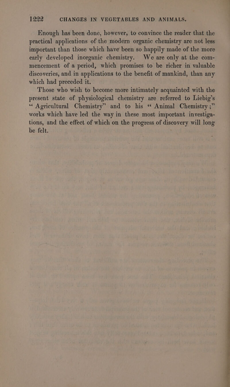 Enough has been done, however, to convince the reader that the practical applications of the modern organic chemistry are not less important than those which have been so happily made of the more early developed inorganic chemistry. We are only at the com- mencement of a period, which promises to be richer in valuable discoveries, and in applications to the benefit of mankind, than any which had preceded it. Those who wish to become more intimately acquainted with the present state of physiological chemistry are referred to Liebig’s ‘“* Agricultural Chemistry” and to his ‘ Animal Chemistry ;” works which have led the way in these most important investiga- tions, and the effect of which on the progress of discovery will long be felt.