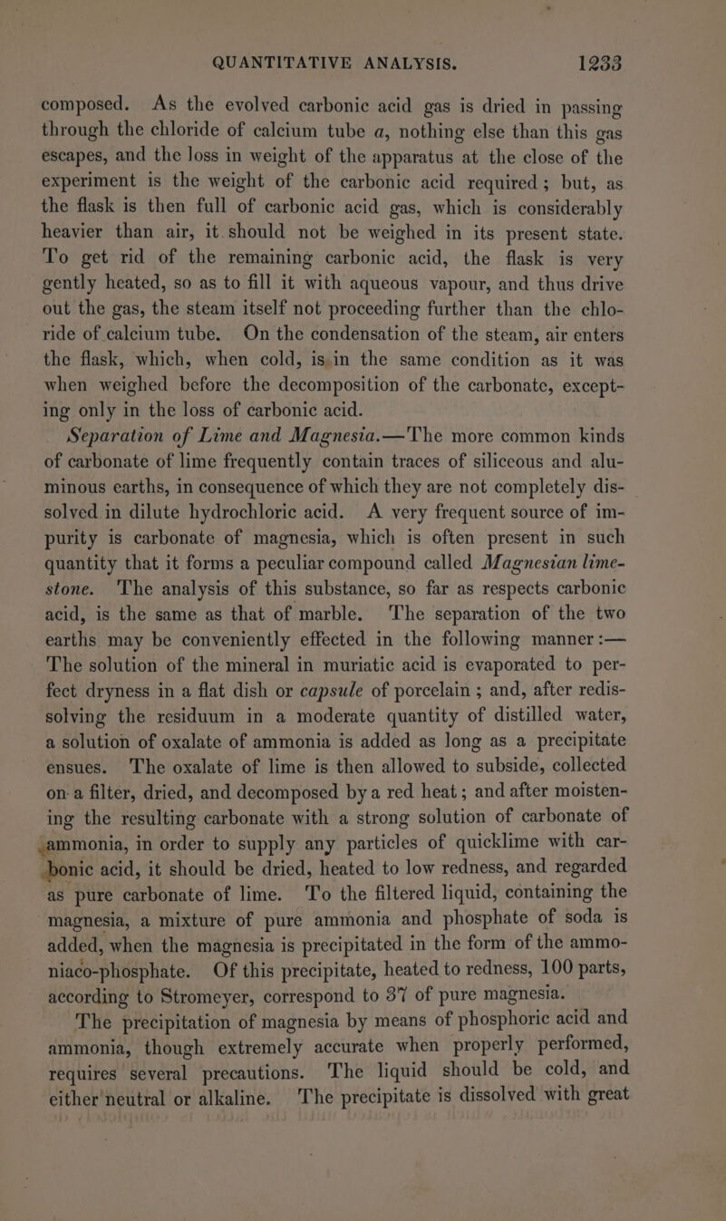 composed. As the evolved carbonic acid gas is dried in passing through the chloride of calcium tube a, nothing else than this gas escapes, and the loss in weight of the apparatus at the close of the experiment is the weight of the carbonic acid required ; but, as the flask is then full of carbonic acid gas, which is considerably heavier than air, it should not be weighed in its present state. To get rid of the remaining carbonic acid, the flask is very gently heated, so as to fill it with aqueous vapour, and thus drive out the gas, the steam itself not proceeding further than the chlo- ride of calcium tube. On the condensation of the steam, air enters the flask, which, when cold, is in the same condition as it was when weighed before the decomposition of the carbonate, except- ing only in the loss of carbonic acid. Separation of Lime and Magnesia.—The more common kinds of carbonate of lime frequently contain traces of siliceous and alu- minous earths, in consequence of which they are not completely dis- solved in dilute hydrochloric acid. A very frequent source of im- purity is carbonate of magnesia, which is often present in such quantity that it forms a peculiar compound called Magnesian lime- stone. 'The analysis of this substance, so far as respects carbonic acid, is the same as that of marble. The separation of the two earths may be conveniently effected in the following manner :— The solution of the mineral in muriatic acid is evaporated to per- fect dryness in a flat dish or capsule of porcelain ; and, after redis- solving the residuum in a moderate quantity of distilled water, a solution of oxalate of ammonia is added as long as a precipitate ensues. The oxalate of lime is then allowed to subside, collected on-a filter, dried, and decomposed bya red heat ; and after moisten- ing the resulting carbonate with a strong solution of carbonate of ammonia, in order to supply any particles of quicklime with car- onic acid, it should be dried, heated to low redness, and regarded as pure carbonate of lime. ‘To the filtered liquid, containing the magnesia, a mixture of pure ammonia and phosphate of soda is added, when the magnesia is precipitated in the form of the ammo- niaco-phosphate. Of this precipitate, heated to redness, 100 parts, according to Stromeyer, correspond to 37 of pure magnesia. The precipitation of magnesia by means of phosphoric acid and ammonia, though extremely accurate when properly performed, requires several precautions. The liquid should be cold, and either neutral or alkaline. The precipitate is dissolved with great