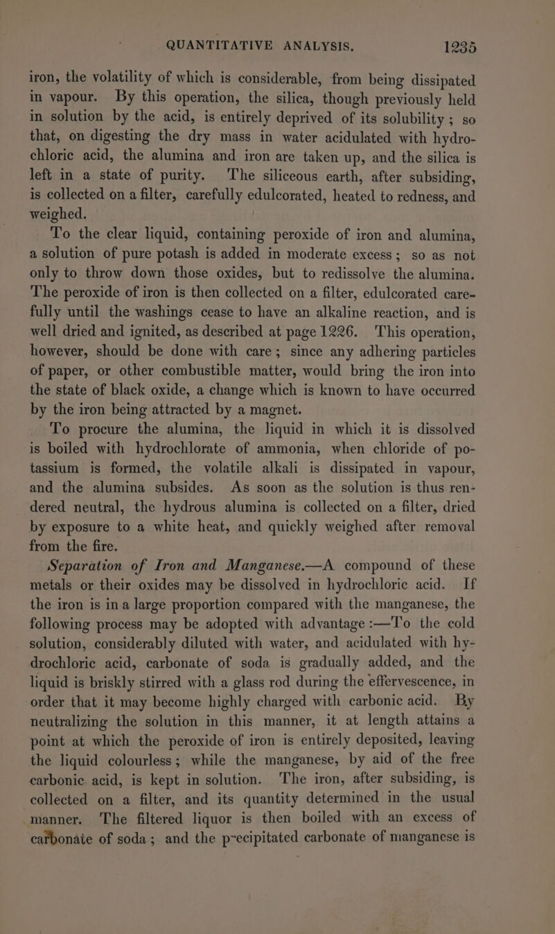 iron, the volatility of which is considerable, from being dissipated in vapour. By this operation, the silica, though previously held in solution by the acid, is entirely deprived of its solubility ; so that, on digesting the dry mass in water acidulated with hydro- chloric acid, the alumina and iron are taken up, and the silica is left in a state of purity. The siliceous earth, after subsiding, is collected on a filter, carefully edulcorated, heated to redness, and weighed. To the clear liquid, containing peroxide of iron and alumina, a solution of pure potash is added in moderate excess; so as not only to throw down those oxides, but to redissolve the alumina. The peroxide of iron is then collected on a filter, edulcorated care- fully until the washings cease to have an alkaline reaction, and is well dried and ignited, as described at page 1226. This operation, however, should be done with care; since any adhering particles of paper, or other combustible matter, would bring the iron into the state of black oxide, a change which is known to have occurred by the iron being attracted by a magnet. To procure the alumina, the liquid in which it is dissolved is boiled with hydrochlorate of ammonia, when chloride of po- tassium is formed, the volatile alkali is dissipated in vapour, and the alumina subsides. As soon as the solution is thus ren- dered neutral, the hydrous alumina is collected on a filter, dried by exposure to a white heat, and quickly weighed after removal from the fire. Separation of Iron and Manganese.—A compound of these metals or their oxides may be dissolved in hydrochloric acid. If the iron is ina large proportion compared with the manganese, the following process may be adopted with advantage :—To the cold solution, considerably diluted with water, and acidulated with hy- drochloric acid, carbonate of soda is gradually added, and the liquid is briskly stirred with a glass rod during the effervescence, in order that it may become highly charged with carbonic acid. By neutralizing the solution in this manner, it at length attains a point at which the peroxide of iron is entirely deposited, leaving the liquid colourless; while the manganese, by aid of the free carbonic. acid, is kept in solution. The iron, after subsiding, is collected on a filter, and its quantity determined in the usual manner. The filtered liquor is then boiled with an excess of carbonate of soda; and the precipitated carbonate of manganese is