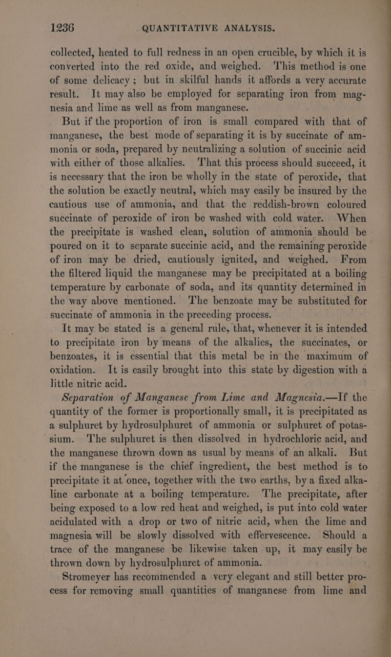 collected, heated to full redness in an open crucible, by which it is converted into the red oxide, and weighed. ‘This method is one of some delicacy ; but in skilful hands it affords a very accurate result. It may also be employed for separating iron from mag- nesia and lime as well as from manganese. But if the proportion of iron is small compared with that of manganese, the best mode of separating it is by succinate of am- monia or soda, prepared by neutralizing a solution of succinic acid with either of those alkalies. That this process should succeed, it is necessary that the iron be wholly in the state of peroxide, that the solution be exactly neutral, which may easily be insured by the cautious use of ammonia, and that the reddish-brown coloured succinate of peroxide of iron be washed with cold water. When the precipitate is washed clean, solution of ammonia should be © poured on it to separate succinic acid, and the remaining peroxide - of iron may be dried, cautiously ignited, and weighed. From the filtered liquid the manganese may be precipitated at a boiling temperature by carbonate of soda, and its quantity determined in the way above mentioned. The benzoate may be substituted for succinate of ammonia in the preceding process. | It may be stated is a general rule, that, whenever it is intended to precipitate iron by means of the alkalies, the succinates, or benzoates, it is essential that this metal be in the maximum of oxidation. It is easily brought into this state by digestion with a little nitric acid. Separation of Manganese from Lime and Magnesia.—lIf the quantity of the former is proportionally small, it is precipitated as a sulphuret by hydrosulphuret of ammonia or sulphuret of potas- sium. ‘The sulphuret is then dissolved in hydrochloric acid, and the manganese thrown down as usual by means of an alkali. But if the manganese is the chief ingredient, the best method is to precipitate it at once, together with the two earths, by a fixed alka- line carbonate at a boiling temperature. ‘The precipitate, after being exposed to a low red heat and weighed, is put into cold water acidulated with a drop or two of nitric acid, when the lime and magnesia will be slowly dissolved with effervescence. Should a trace of the manganese be likewise taken up, it may easily be thrown down by hydrosulphuret of ammonia. Stromeyer has recommended a very elegant and still better pro- cess for removing small quantities of manganese from lime and