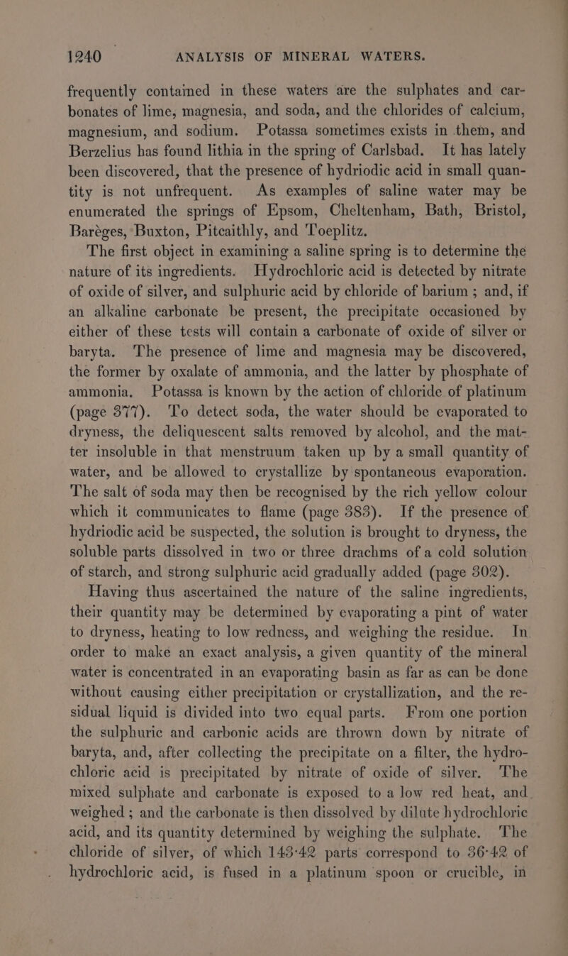 frequently contained in these waters are the sulphates and car- bonates of lime, magnesia, and soda, and the chlorides of calcium, magnesium, and sodium. Potassa sometimes exists in them, and Berzelius has found lithia in the spring of Carlsbad. It has lately been discovered, that the presence of hydriodic acid in small quan- tity is not unfrequent. As examples of saline water may be enumerated the springs of Epsom, Cheltenham, Bath, Bristol, Baréges, Buxton, Pitcaithly, and Toeplitz. The first object in examining a saline spring is to determine the nature of its ingredients. Hydrochloric acid is detected by nitrate of oxide of silver, and sulphuric acid by chloride of barium ; and, if an alkaline carbonate be present, the precipitate occasioned by either of these tests will contain a carbonate of oxide of silver or baryta. The presence of lime and magnesia may be discovered, the former by oxalate of ammonia, and the latter by phosphate of ammonia. Potassa is known by the action of chloride of platinum (page 377). To detect soda, the water should be evaporated to dryness, the deliquescent salts removed by alcohol, and the mat- ter insoluble in that menstruum taken up by a small quantity of water, and be allowed to crystallize by spontaneous evaporation. The salt of soda may then be recognised by the rich yellow colour which it communicates to flame (page 383). If the presence of hydriodic acid be suspected, the solution is brought to dryness, the soluble parts dissolved in two or three drachms of a cold solution of starch, and strong sulphuric acid gradually added (page 302). Having thus ascertained the nature of the saline ingredients, their quantity may be determined by evaporating a pint of water to dryness, heating to low redness, and weighing the residue. In order to make an exact analysis, a given quantity of the mineral water is concentrated in an evaporating basin as far as can be done without causing either precipitation or crystallization, and the re- sidual liquid is divided into two equal parts. From one portion the sulphuric and carbonic acids are thrown down by nitrate of baryta, and, after collecting the precipitate on a filter, the hydro- chloric acid is precipitated by nitrate of oxide of silver. The mixed sulphate and carbonate is exposed to a low red heat, and. weighed ; and the carbonate is then dissolved by dilate hydrochloric acid, and its quantity determined by weighing the sulphate. The chloride of silver, of which 143:42 parts correspond to 36°42 of hydrochloric acid, is fused in a platinum spoon or crucible, in