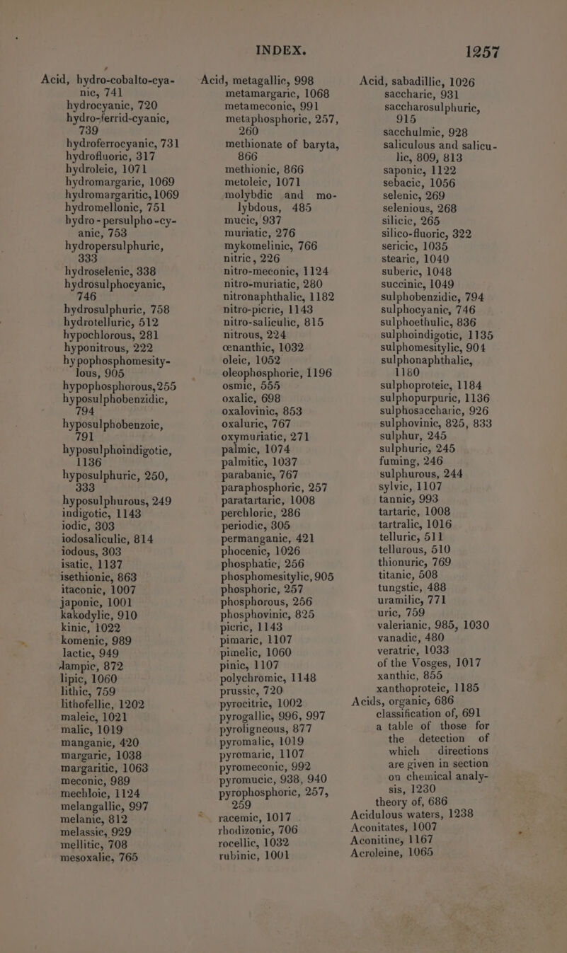 nic, 741 hydrocyanic, 720 hydro-ferrid-cyanic, 739 hydroferrocyanic, 731 hydrofluoric, 317 hydroleic, 1071 hydromargaric, 1069 hydromargaritic, 1069 hydromellonic, 751 bydro - persulpho -cy- anic, 753 hydropersulphuric, 333 hydroselenic, 338 hydrosulphocyanic, 746 hydrosulphuric, 758 hydrotelluric, 512 hypochlorous, 281 hyponitrous, 222 hy pophosphomesity- lous, 905 hypophosphorous, 255 hyposulphobenzidic, 794 hyposulphobenzoic, 791 hyposu!phoindigotic, 1136 hyposulphuric, 250, 333 hyposulphurous, 249 indigotic, 1143 iodic, 303 iodosaliculic, 814 iodous, 303 isatic, 1137 isethionic, 863 itaconic, 1007 japonic, 1001 kakodylic, 910 kinic, 1022 komenic, 989 lactic, 949 Aampic, 872 lipic, 1060 lithic, 759 hithofellic, 1202 maleic, 1021 malic, 1019 manganic, 420 margaric, 1038 margaritic, 1063 meconic, 989 mechloic, 1124 melangallic, 997 melanic, 812 melassic, 929 mellitic, 708 mesoxalic, 765 INDEX. metamargaric, 1068 metameconic, 991 metaphosphoric, 257, 260 methionate of baryta, methionic, 866 metoleic, 1071 molybdic and mo- lybdous, 485 mucic, 937 muriatic, 276 mykomelinic, 766 nitric , 226 nitro-meconic, 1124 nitro-muriatic, 280 nitronaphthalic, 1182 nitro-picric, 1143 nitro-saliculic, 815 nitrous, 224 cenanthic, 1032 oleic, 1052 oleophosphoric, 1196 osmic, 555 oxalic, 698 oxalovinic, 853 oxaluric, 767 oxymuriatic, 271 palmic, 1074 palmitic, 1037 parabanic, 767 paraphosphoric, 257 paratartaric, 1008 perchloric, 286 periodic, 805 permanganic, 421 phocenic, 1026 phosphatic, 256 phosphomesitylic, 905 phosphoric, 257 phosphorous, 256 phosphovinic, 825 picric, 1143 pimaric, 1107 pimelic, 1060 pinic, 1107 polychromic, 1148 prussic, 720 pyrocitric, 1002 pyrogallic, 996, 997 pyroligneous, 877 pyromalic, 1019 pyromaric, 1107 pyromeconic, 992 pyromucic, 938, 940 pyrophosphoric, 257, 259 racemic, 1017 rhodizonic, 706 rocellic, 1032 rubinic, 1001 1257 Acid, sabadillic, 1026 saccharic, 931 saccharosulphuric, 915 sacchulmic, 928 saliculous and salicu- lic, 809, 813 saponic, 1122 sebacic, 1056 selenic, 269 selenious, 268 silicic, 265 silico-fluoric, 822 sericic, 1035 stearic, 1040 suberic, 1048 succinic, 1049 sulphobenzidic, 794 sulphocyanic, 746 sulphoethulic, 836 sulphoindigotic, 1135 sulphomesitylic, 904 sulphonaphthalic, 1180 sulphoproteic, 1184 sulphopurpuric, 1136 sulphosaccharic, 926 sulphovinic, 825, 833 sulphur, 245 sulphuric, 245 fuming, 246 sulphurous, 244 sylvic, 1107 tannic, 993 tartaric, 1008 tartralic, 1016 telluric, 511 tellurous, 510 thionuric, 769 titanic, 508 tungstic, 488 uramilic, 771 uric, 759 valerianic, 985, 1030 vanadic, 480 veratric, 1033 of the Vosges, 1017 xanthic, 855 xanthoproteic, 1185 Acids, organic, 686 classification of, 691 a table of those for the detection of which directions are given in section ou chemical analy- sis, 1230 theory of, 686 Acidulous waters, 1238 Aconitates, 1007 Aconitine, 1167 Acroleine, 1065