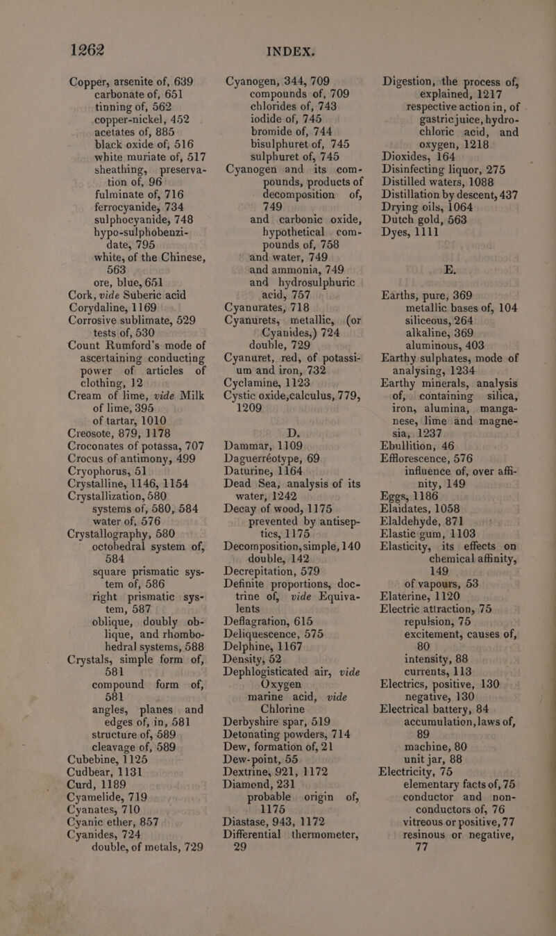 Copper, arsenite of, 639 carbonate of, 651 tinning of, 562 copper-nickel, 452 acetates of, 885 black oxide of, 516 white muriate of, 517 sheathing, preserva- tion of, 96 fulminate of, 716 ferrocyanide, 734 sulphocyanide, 748 hypo-sulphobenzi- date, 795 white, of the Chinese, 563 ore, blue, 651 Cork, vide Suberic acid Corydaline, 1169 Corrosive sublimate, 529 tests of, 530 Count Rumford’s mode of ascertaining conducting power of articles of clothing, 12 Cream of lime, vide Milk of lime, 395 of tartar, 1010 Creosote, 879, 1178 Croconates of potassa, 707 Crocus of antimony, 499 Cryophorus, 51 Crystalline, 1146, 1154 Crystallization, 580 systems of, 580, 584 water of, 576 Crystallography, 580 octohedral system of, 584 square prismatic sys- tem of, 586 right prismatic | sys- tem, 587 oblique, doubly ob- lique, and rhombo- hedral systems, 588 Crystals, simple form of, 581 compound form of, 581 angles, planes and edges of, in, 581 structure of, 589 cleavage of, 589 Cubebine, 1125 Cudbear, 1131 Curd, 1189 Cyamelide, 719 Cyanates, 710 Cyanic ether, 857 Cyanides, 724 double, of metals, 729 Cyanogen, 344, 709 compounds of, 709 chlorides of, 743 iodide of, 745 bromide of, 744 bisulphuret of, 745 sulphuret of, 745 Cyanogen and its com- pounds, products of decomposition of, 749 and carbonic oxide, hypothetical _ com- pounds of, 758 ‘and water, 749 and ammonia, 749 and hydrosulpburic acid, 757 Cyanurates, 718 Cyanurets, metallic, (or Cyanides,) 724 double, 729 Cyanuret, red, of potassi- um and iron, 732 Cyclamine, 1123 Cystic oxide,calculus, 779, 1209 D. Dammar, 1109 Daguerréotype, 69 Daturine, 1164 Dead Sea, analysis of its water, 1242 Decay of wood, 1175 prevented by antisep- tics, 1175 Decomposition, simple, 140 double, 142 Decrepitation, 579 Definite proportions, doc- trine of, vide Equiva- lents Deflagration, 615 Deliquescence, 575 Delphine, 1167 Density, 52 Dephlogisticated air, vide Oxygen marine acid, vide Chlorine Derbyshire spar, 519 Detonating powders, 714 Dew, formation of, 21 Dew- point, 55 Dextrine, 921, 1172 Diamond, 231 probable 1175 Diastase, 943, 1172 Differential thermometer, 29 origin of, Digestion, ‘the process of, explained, 1217 respective action in, of gastric juice, hydro- chloric acid, and oxygen, 1218 Dioxides, 164 Disinfecting liquor, 275 Distilled waters, 1088 Distillation by descent, 437 Drying oils, 1064 Dutch gold, 563 Dyes, 1111 E. Earths, pure, 369 metallic bases of, 104 siliceous, 264 alkaline, 369 aluminous, 403 Earthy sulphates, mode of analysing, 1234 Earthy minerals, analysis of,» containing © silica, iron, alumina, manga- nese, lime and magne- sia, 1237 Ebullition, 46 Efflorescence, 576 influence of, over afhi- nity, 149 Eggs, 1186 Elaidates, 1058 Elaldehyde, 871 Elastie gum, 1103 Elasticity, its effects on chemical affinity, 149 of vapours, 53 Elaterine, 1120 Electric attraction, 75 repulsion, 75 excitement, causes of, 80 intensity, 88 currents, 113 Electrics, positive, 130 negative, 130 Electrical battery, 84 accumulation, laws of, 89 machine, 80 unit jar, 88 Electricity, 75 elementary facts of 75 conductor and non- conductors of, 76 vitreous or positive, 77 resinous or negative,