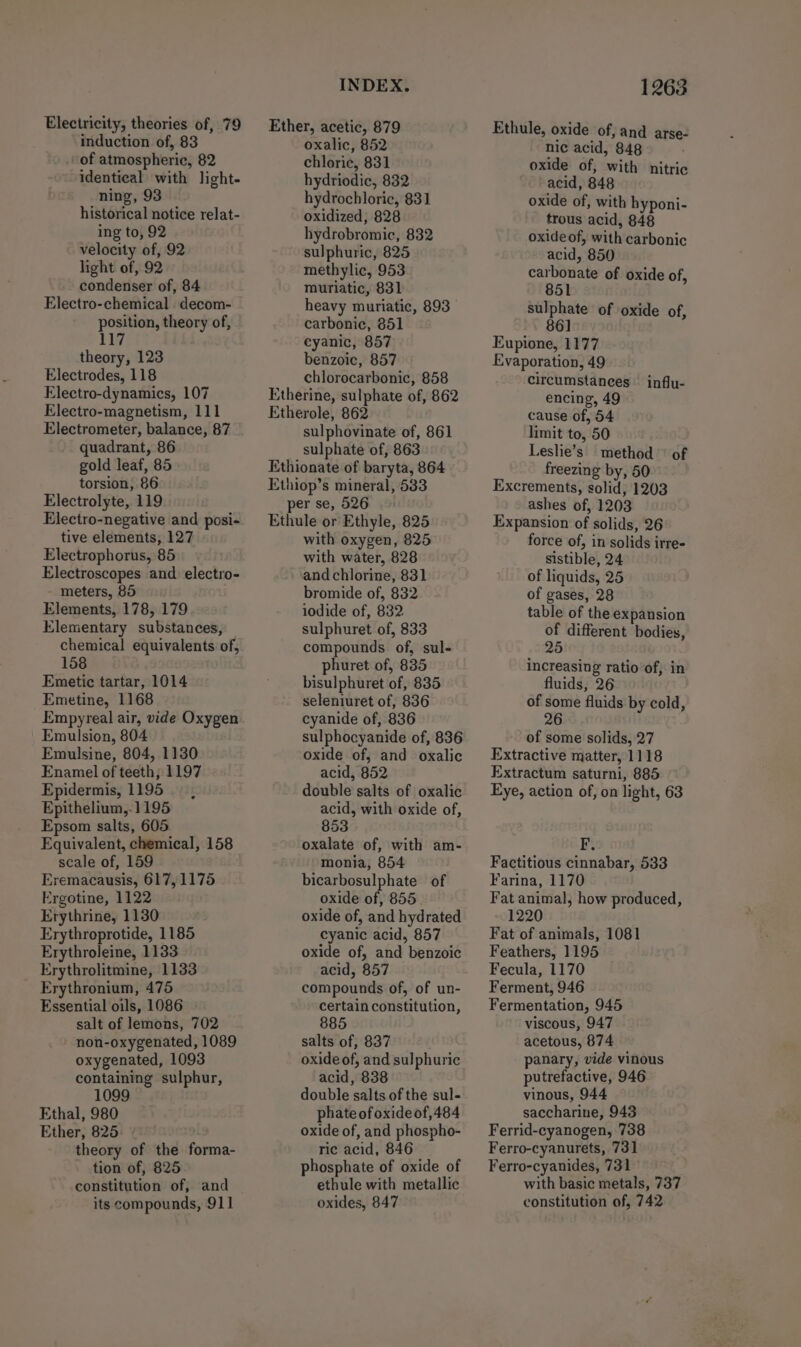 Electricity, theories of, 79 induction of, 83 of atmospheric, 82 identical with light- ning, 93 historical notice relat- ing to, 92 velocity of, 92 light of, 92 - condenser of, 84 Electro-chemical decom- position, theory of, 117 theory, 123 Electrodes, 118 Electro-dynamics, 107 Electro-magnetism, 111 Electrometer, balance, 87 quadrant, 86 gold leaf, 85 torsion, 86 Electrolyte, 119 Electro-negative and posi- tive elements, 127 Electrophorus, 85 Electroscopes and electro- meters, 85 Elements, 178, 179 Elementary substances, chemical equivalents of, 158 Emetic tartar, 1014 Emetine, 1168 Empyreal air, vide Oxygen Emulsion, 804 Emulsine, 804, 1130 Enamel of teeth; 1197 Epidermis, 1195 Epithelium,.1195 Epsom salts, 605 Equivalent, chemical, 158 scale of, 159 Eremacausis, 617,1175 Ergotine, 1122 Erythrine, 1130 Erythroprotide, 1185 Erythroleine, 1133 Erythrolitmine, 1133 Erythronium, 475 Essential oils, 1086 salt of lemons, 702 non-oxygenated, 1089 oxygenated, 1093 containing sulphur, 1099 Ethal, 980 Ether, 825 theory of the forma- tion of, 825 constitution of, and its compounds, 911 INDEX. Ether, acetic, 879 oxalic, 852 chloric, 831 hydriodic, 832 hydrochloric, 831 oxidized, 828 hydrobromic, 832 sulphuric, 825 methylic, 953 muriatic, 831 heavy muriatic, 893 carbonic, 851 cyanic, 857 benzoic, 857 chlorocarbonic, 858 Etherine, sulphate of, 862 Etherole, 862 sulphovinate of, 861 sulphate of, 863 Ethionate of baryta, 864 Ethiop’s mineral, 583 per se, 526 Ethule or Ethyle, 825 with oxygen, 825 with water, 828 and chlorine, 831 bromide of, 832 iodide of, 832 sulphuret of, 833 compounds of, sul- phuret of, 835 bisulphuret of, 835 seleniuret of, 836 cyanide of, 836 sulphocyanide of, 836 oxide of, and oxalic acid, 852 double salts of oxalic acid, with oxide of, 853 oxalate of, with am- monia, 854 bicarbosulphate of oxide of, 855 oxide of, and hydrated cyanic acid, 857 oxide of, and benzoic acid, 857 compounds of, of un- certain constitution, 885 salts of, 837 oxide of, and sulphuric acid, 838 double salts of the sul- phate of oxide of,484 oxide of, and phospho- ric acid, 846 phosphate of oxide of ethule with metallic oxides, 847 1263 Ethule, oxide of, and arse- nic acid, 848 oxide of, with nitric acid, 848 oxide of, with hyponi- trous acid, 848 oxide of, with carbonic acid, 850 carbonate of oxide of, 851 sulphate of oxide of, 86] Eupione, 1177 Evaporation, 49 circumstances encing, 49 cause of, 54 limit to, 50 Leslie’s. method of freezing by, 50 Excrements, solid, 1203 ashes of, 1203 Expansion of solids, 26 force of, in solids irre- Sistible, 24 of liquids, 25 of gases, 28 table of the expansion o different bodies, 5 influ- increasing ratio of, in fluids, 26 of some fluids by cold, 26 of some solids, 27 Extractive matter, 1118 Extractum saturni, 885 Eye, action of, on light, 63 F. Factitious cinnabar, 533 Farina, 1170 Fat animal, how produced, 1220 Fat of animals, 1081 Feathers, 1195 Fecula, 1170 Ferment, 946 Fermentation, 945 viscous, 947 acetous, 874 panary, vide vinous putrefactive, 946 vinous, 944 saccharine, 943 Ferrid-cyanogen, 738 Ferro-cyanurets, 731 Ferro-cyanides, 731 with basic metals, 737 constitution of, 742