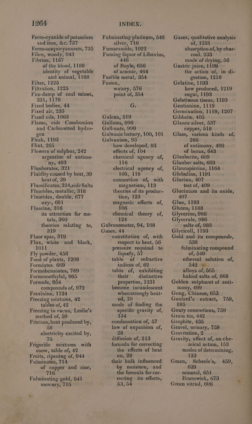 1264: Ferro-cyanide of potassium and iron, &amp;c. 737 Ferro-sesquicyanurets, 735 Fibre, woody, 943 Fibrine, 1187 of the blood, 1188 identity of vegetable and animal, 1188 Filter, 1225 Filtration, 1225 Fire-damp of coal mines, 331, 1176 Fixed bodies, 44 Fixed air, 235 Fixed oils, 1063 Flame, vide Combustion and Carburetted hydro- gen Flesh, 1193 Flint, 265 Flowers of sulphur, 242 argentine of antimo- ny, 493 Fluoborates, 321 Fluidity caused by heat, 39 heat of, 39 Fluosilicates, 324,vide Salts Fluorides, metallic, 318 Fluorides, double, 677 oxy-, 681 Fluorine, 316 its attraction for me- tals, 360 theories relating to, 319 Fluor spar, 319 Flux, white and_ black, 1011 Fly powder, 456 Food of plants, 1208 Formiates, 669 Formobenzoates, 789 Formomethylal, 965 Formule, 954 compounds of, 972 Fraxinine, 1124 Freezing mixtures, 42 tables of, 42 Freezing in vacuo, Leslie’s method of, 50 Friction, heat produced by, 58 electricity excited by, 3) Frigorific mixtures with snow, table of, 42 Fruits, ripening of, 944 Fulminates, 714 of copper and zine, 716 Fulminating gold, 541 mercury, 715 © INDEX. Fulminating platinum, 548 silver, 716 Fumaramide, 1022 Fuming liquor of Libavius, 446 of Boyle, 656 of arsenic, 464 Fusible metal, 354 Fusion, watery, 576 point of, 354 G. Galena, 519 Gallates, 996 Gall-nuts, 999 Galvanic battery, 100, 101 Galvanism, 93 how developed, 93 effects of, 104 chemical agency of, 116 electrical agency of, 105, 118 connection of, with magnetism, 113 theories of its produc- tion, 123 magnetic effects of, chemical theory of, 124 Galvanometer, 94, 108 Gases, 44 constitution of, with respect to heat, 56 pressure required to liquefy, 57 table of refractive indices of, 62 table of, exhibiting their _— distinctive properties, 1231 become incandescent whenstrongly heat- ed, 70 mode of finding the specific gravity of, 134 condensation of, 57 law of expansion of, 28 diffusion of, 213 formula for correcting the effects of heat on, 28 their bulk influenced by moisture, and the formula for cor- recting its effects, 53, 54 Gases, qualitative analysis of, 1231 absorption of, by char- coal, 233 mode of drying, 56 Gastric juice, 1199 the action of, in di- gestion, 1218 Gelatine, 1193 how produced, 1219 sugar, 1193 Gelatinous tissue, 1193 Gentianine, 1119 Germination, 1119, 1207 Gibbsite, 405 Glance silver, 537 copper, 518 Glass, various kinds of, 2 of antimony, 499 of borax, 643 Glauberite, 609 Glauber salts, 603 Glaucopicrine, 1164 Globuline, 1191 Glucina, 407 test of, 409. Glucinium and its oxide, 407 Glue, 1193 Gluten, 1188 Glycerine, 986 Glycerule, 986 salts of, 988 Glycicoll, 1193 Gold and its compounds, 538 fulminating compound of, 540 ethereal solution of, 542 = alloys of, 565 haloid salts of, 668 Golden sulphuret of anti- mony, 499 Gong, Chinese, 653 Goulard’s extract, 759, 885 Gouty concretions, 759 Grain tin, 442 Graphite, 435 Gravel, urinary, 759 Gravitation, 2 Gravity, effect of, on che- mical action, 153 modes of determining, 133 Green, Scheele’s, 459, 639 mineral, 651 Brunswick, 673 Green vitriol, 606 ee ee