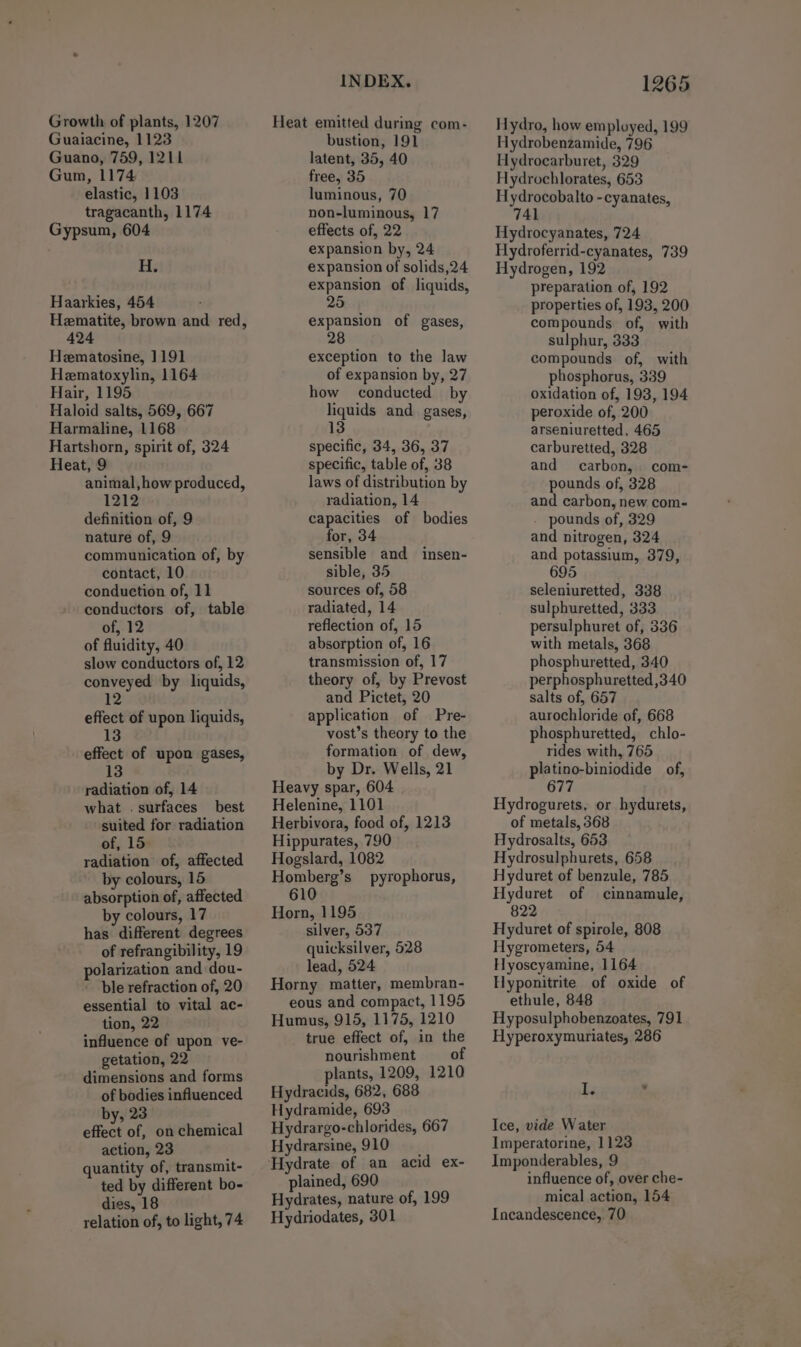 Growth of plants, 1207 Guaiacine, 1123 Guano, 759, 1211 Gum, 1174 elastic, 1103 tragacanth, 1174 Gypsum, 604 H. Haarkies, 454 Hematite, brown and red, 424 Hematosine, 1191 Hematoxylin, 1164 Hair, 1195 Haloid salts, 569, 667 Harmaline, 1168 Hartshorn, spirit of, 324 Heat, 9 animal,how produced, definition of, 9 nature of, 9 communication of, by contact, 10 conduction of, 11 conductors of, table of, 12 of fluidity, 40 slow conductors of, 12 conveyed by liquids, 12 effect of upon liquids, 13 effect of upon gases, 13 radiation of, 14 what . surfaces best suited for radiation of, 15: radiation of, affected by colours, 15 absorption of, affected by colours, 17 has different degrees of refrangibility, 19 polarization and dou- ble refraction of, 20 essential to vital ac- tion, 22 influence of upon ve- getation, 22 dimensions and forms of bodies influenced by, 23 effect of, on chemical action, 23 ; quantity of, transmit- ted by different bo- dies, 18 relation of, to light, 74 INDEX. Heat emitted during com- bustion, 191 latent, 35, 40 free, 35 luminous, 70 non-luminous, 17 effects of, 22 expansion by, 24 expansion of solids,24 expansion of liquids, 25 expansion of gases, 28 exception to the law of expansion by, 27 how conducted by liquids and gases, 13 specific, 34, 36, 37 specific, table of, 38 laws of distribution by radiation, 14 capacities of bodies for, 34 sensible and sible, 35 sources of, 58 radiated, 14 reflection of, 15 absorption of, 16 transmission of, 17 theory of, by Prevost and Pictet, 20 application of Pre- vost’s theory to the formation of dew, by Dr. Wells, 21 Heavy spar, 604 Helenine, 1101 Herbivora, food of, 1213 Hippurates, 790 Hogslard, 1082 Homberg’s pyrophorus, 610 insen- Horn, 1195 silver, 537 quicksilver, 528 lead, 524 Horny matter, membran- eous and compact, 1195 Humus, 915, 1175, 1210 true effect of, in the nourishment of plants, 1209, 1210 Hydracids, 682, 688 Hydramide, 693 Hydrargo-chlorides, 667 Hydrarsine, 910 plained, 690 Hydrates, nature of, 199 Hydriodates, 301 1265 Hydro, how employed, 199 Hydrobenzamide, 796 Hydrocarburet, 329 Hydrochlorates, 653 Hydrocobalto -cyanates, 741 Hydrocyanates, 724 Hydroferrid-cyanates, 739 Hydrogen, 192 preparation of, 192 properties of, 193, 200 compounds of, with sulphur, 333 compounds of, with phosphorus, 339 oxidation of, 193, 194 peroxide of, 200 arseniuretted, 465 carburetted, 328 and carbon, com- pounds of, 328 and carbon, new com- pounds of, 329 and nitrogen, 324 and potassium, 379, 5 seleniuretted, 338 sulphuretted, 333 persulphuret of, 336 with metals, 368 phosphuretted, 340 perphosphuretted ,340 salts of, 657 aurochloride of, 668 phosphuretted, chlo- rides with, 765 platino-biniodide of, 677 Hydrogurets, or hydurets, of metals, 368 Hydrosalts, 653 Hydrosulphurets, 658 Hyduret of benzule, 785 Hyduret of cinnamule, 822 Hyduret of spirole, 808 Hygrometers, 54 Hyoscyamine, 1164 Hyponitrite of oxide of ethule, 848 Hyposulphobenzoates, 791 Hyperoxymuriates, 286 1. 7 Ice, vide Water Imperatorine, 1128 Imponderables, 9 influence of, over che- mical action, 154 Incandescence, 70