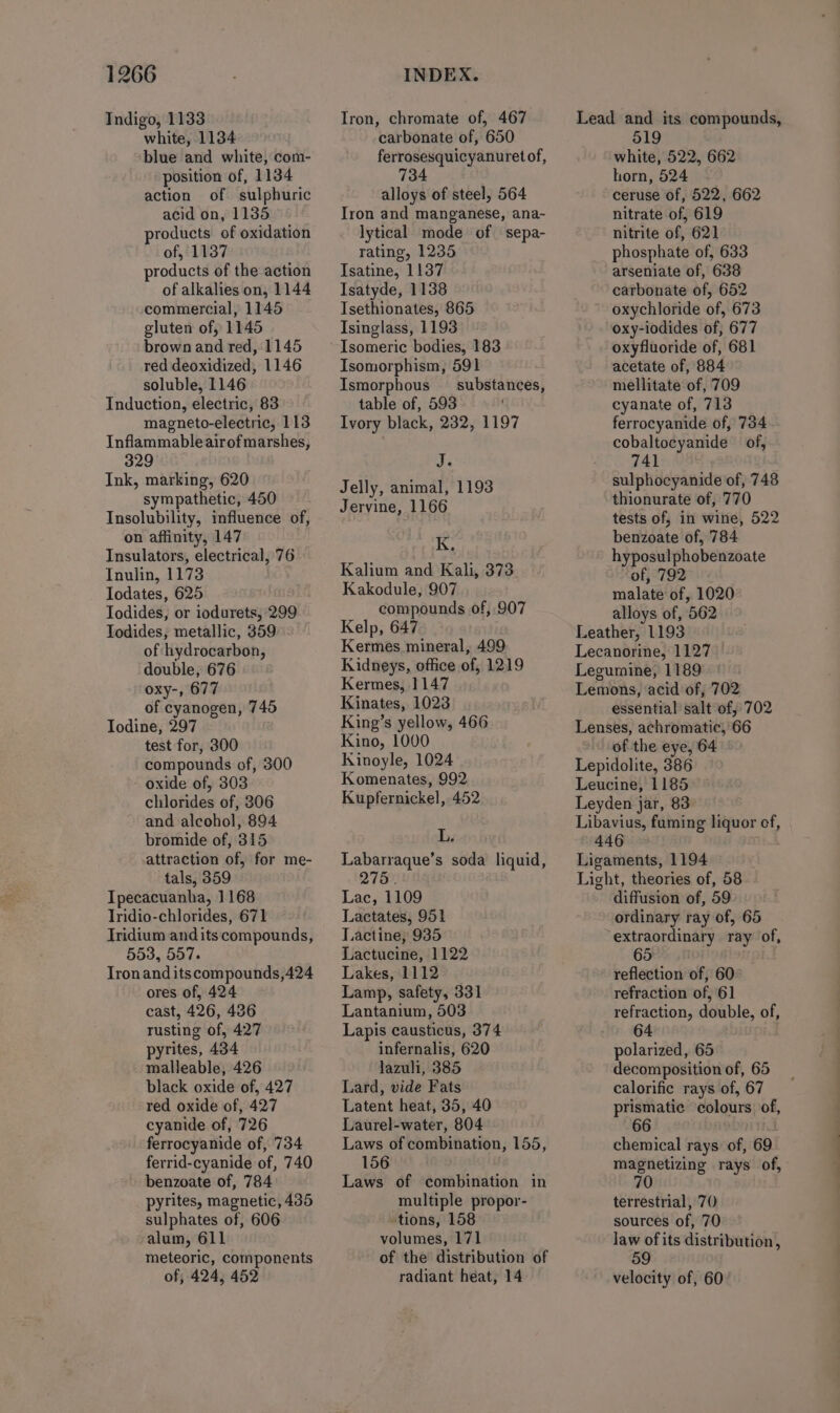 Indigo, 1133 white, 1134 blue and white, com- position of, 1134 action of sulphuric acid on, 1135 products of oxidation of, 1137 products of the action of alkalies on, 1144 commercial, 1145 gluten of, 1145 brown and red, 1145 red deoxidized, 1146 soluble, 1146 Induction, electric, 83 magneto-electric, 113 Inflammableairofmarshes, 329 Ink, marking, 620 sympathetic, 450 Insolubility, influence of, on affinity, 147 Insulators, electrical, 76 Inulin, 1173 Jodates, 625 Todides, or iodurets, 299 Todides, metallic, 359 of hydrocarbon, double, 676 oxy-, 677 of cyanogen, 745 Iodine, 297 test for, 300 compounds of, 300 oxide of, 303 chlorides of, 306 and alcohol, 894 bromide of, 315 attraction of, for me- tals, 359 Ipecacuanha, 1168 Tridio-chlorides, 671 Iridium and its compounds, 553, 557. Tronanditscompounds,424 ores of, 424 — cast, 426, 436 rusting of, 427 pyrites, 434 malleable, 426 black oxide of, 427 red oxide of, 427 cyanide of, 726 ferrocyanide of, 734 ferrid-cyanide of, 740 benzoate of, 784 pyrites, magnetic, 435 sulphates of, 606 alum, 611 meteoric, components of, 424, 452 Iron, chromate of, 467 carbonate of, 650 ferrosesquicyanuret of, 734 alloys of steel, 564 Iron and manganese, ana- lytical mode of sepa- rating, 1235 Isatine, 1137 Isatyde, 1138 Isethionates, 865 Isinglass, 1193 Isomeric bodies, 183 Isomorphism, 591 Ismorphous — substances, table of, 593 Ivory black, 232, 1197 J. Jelly, animal, 1193 Jervine, 1166 K, Kalium and Kali, 373 Kakodule, 907 compounds of, 907 Kelp, 647 Kermes mineral, 499 Kidneys, office of, 1219 Kermes, 1147 Kinates, 1023 King’s yellow, 466 Kino, 1000 Kinoyle, 1024 Komenates, 992 Kupfernickel, 452 F Labarraque’s soda liquid, 275. Lac, 1109 Lactates, 951 Lactine, 935 Lactucine, 1122 Lakes, 1112 Lamp, safety, 331 Lantanium, 503 Lapis causticus, 374 infernalis, 620 lazuli, 385 Lard, vide Fats Latent heat, 35, 40 Laurel-water, 804 Laws of combination, 155, 156 Laws of combination in multiple propor- tions, 158 volumes, 171 of the distribution of radiant heat, 14 Lead and its compounds, 519 white, 522, 662 horn, 524 ceruse of, 522, 662 nitrate of, 619 nitrite of, 62] phosphate of, 633 arseniate of, 638 carbonate of, 652 oxychloride of, 673 oxy-iodides of, 677 oxyfluoride of, 681 acetate of, 884 mellitate of, 709 cyanate of, 713 ferrocyanide of, 734 cobaltocyanide of, sulphocyanide of, 748 thionurate of, 770 tests of, in wine, 522 benzoate of, 784 hyposulphobenzoate of, 792 malate of, 1020 alloys of, 562 Leather, 1193 Lecanorine, 1127 Legumine, 1189 Lemons, acid of, 702 essential salt of, 702 Lenses, achromatic, 66 of the eye, 64 Lepidolite, 386 Leucine, 1185 Leyden jar, 83 Libavius, fuming liquor cf, 446 Ligaments, 1194 Light, theories of, 58 diffusion of, 59 ordinary ray of, 65 ‘extraordinary ray of, 65 . reflection of, 60: refraction of, 61 refraction, double, of, 64 polarized, 65 decomposition of, 65 calorific rays of, 67 prismatic colours of, 66 chemical rays of, 69 magnetizing rays of, 70 terrestrial, 70 sources of, 70 Jaw of its distribution, 59 velocity of, 60